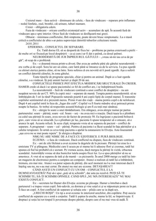 38 
Creierul mare – faza activă – diminuare de celule; - faza de vindecare – reparare prin inflamare 
– nodul limfatic, osul, bronhii, căi urinare, tuburi mamare. 
Creier – obligatoriu edem. 
Faza de vindecare – oricare conflict existenţial activ – acumulare de apă. În această fază de 
vindecare apa e spre interior. Orice fază de vindecare se desfăşoară mai greoi. 
Obturat – minimasa conflictului, fără simptome, poate deveni brusc simptomatic. La o masă 
critică a conflictului de abia s-ar putea supravieţui datorită tuburilor colectoare renale. 
24.01.2011 
EPIDERMA – CONFLICTUL DE SEPARARE. 
Ex: Tatăl dorise EL să se despartă de fiica lui – probleme pe partea exterioară a pielii – 
de multe ori se fixează pe locul despărţirii – ca şi cum i-ar fi dat o palmă, cu dosul palmei. 
NEURODERMITĂ DE JUR ÎMPREJURUL GÂTULUI – „vreau să-mi iau ceva de pe 
gât”, să scap de o problemă. 
Ex: - o doamnă trecea printr-u divorţ. Dar avea pe ambele părţi ale gâtului neurodermită – 
era vorba şi de copil. Sora lui are un câine, care latră până se întoarce ea de la serviciu. I-a pus zgardă 
cu uleiuri eterice pentru câine, să nu latre. Sora suferea că era nevoită să îi pună zgardă. Aşa a suferit 
un conflict datorită câinelui, în zona gâtului. 
Toate tipurile de programe speciale, chiar şi pentru un animal. După ce a luat zgarda 
câinelui, s-a vindecat. Îţi poţi aminti lucruri şi după 20 de ani. 
CONFLICTELE PSIHICE POT EFECTUA MODIFICĂRI SRUCTURALE ÎN CREIER. 
HAMER crede că dacă i se spune pacientului ce fel de conflict are, i se îndepărtează boala. 
La neurodermită – fază de vindecare continuă a unui conflict de despărţire – nu am 
neapărat nevoie de un CT. 90% la copiii mici – separare de mamă. Terapia pentru neurodermită: să ne 
îmbrăţişăm de 3 ori la rând! Popoarele naturale poartă 4 ani copiii lipiţi de corpul mamei. Îi transmite 
copilului sentimentul că e prezentă mereu. Primii 4 ani din viaţă – mama pentru copil e de neînlocuit. 
După 4 ani copilul intră în faza de „fugar din cuib”. Copilul va fi foarte mândru să-şi petreacă prima 
noapte la bunica. Ar trebui să respectăm această biologie şi am fi cu toţii mai sănătoşi. 
Ex: - alergie la soare a unei tămăduitoare. Era stângace, avea alergie numai pe partea 
partenerului: soare – părinţi, soare –cal. Soare – soţ – nu avea nici o reacţie. Dacă ieşea la o plimbare 
cu calul sau părinţii în soare, avea nevoie de factor de protecţie 50. Ea îngrijeşte o pacientă bolnavă 
grav, care vroia să se sinucidă. La o plimbare pe lac, pacienta îi spune terapeutei să o omoare, să o 
arunce în apă. Aceasta refuză. În acea clipă, terapeuta vroia să se separeu de pacient – conflict de 
separare. A programat – soare – cal – părinţi. Pentru că pacienta i-a făcut scandal în faţa părinţilor şi a 
calului terapeutei. În urmă cu ceva timp pacienta a apelat la eutanasiere în Elveţia. Asta înseeamnă 
„aşa ceva nu se mai poate repeta”. Şi alergia a dispărut. 
NMG NU ARE NIMIC DE A FACE CU EZOTERICII. E PURĂ BIOLOGIE. 
ECZEMA – e faza de vindecare. Dacă conflictul nu dispare, faza de vindecare continuă. 
Ex: - ani de zile Helmut a avut eczeme la degetele de la picioare. Părinţii lui erau la o 
emisiune TV şi plângeau. Medicului care îi acuza pe ei mama lui îi adusese flori şi cozonac, tatăl lui 
spunea că fiul lui probabil că e sectant. Pe vremea aceea, dacă mergea la părinţi în vizită, izbucnea 
scandalul. Autorităţile vroiau să dea bunicilor tutela asupra fiicei lor. Le-a spus părinţilor să nu se 
amestece. A vrut să se separeu de tată şi de mamă – cu picioarele. În anul 2000 merge cu tatăl lui într-un 
magazin de electronice pentru a cumpăra un computer. Atunci a realizat că tatăl lui a îmbătrânit, 
tremura, era mai mic. Atunci s-a putut separa de părinţi, din acel moment nu l-a mai interesat dacă îl 
înţeleg sau nu, nu s-au mai certat. De atunci nu mai are eczeme. DETAŞAREA!!! 
CÂND AVEŢI UN CONFLICT CU UN OM – CONFLICTUL E LA 
DUMNEAVOASTRĂ! Poţi să-i spui „poţi să te schimbi”, dar asta nu rezolvă. POŢI SĂ TE 
SCHIMBI TU, SĂ-ŢI SCHIMBI OPINIILE. CÂND SPUI „NU MĂ INTERESEAZĂ” NU MAI 
EXISTĂ CONFLICT. 
Ex: - secretara lui Hamer din Elveţia: eczeme pe pleoape. Hamer a întrebat-o dacă 
partenerul i-a impus vreun copil. Într-adevăr, ea dormea şi vine soţul ei şi se năpusteşte peste ea în pat. 
Îi face un copil. A fost conflictul de separare şi soluţia este – pilula care se ia după sex. 
„URECHI ROŞII”. Un tip a avut eczeme în interiorul urechilor, din copilărie. Poţi asocia 
conflictul de separare cu o zonă a corpului. Tatăl îi şoptea la ureche, mama la fel, se împotriveşte. E 
dreptaci şi soţia lui tot timpul îi povesteşte despre părinţi, despre care el nu mai vrea să audă. Îi 
38 
 