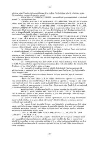 39 
interzice soţiei. Urechea partenerului începe să se vindece. Are înfundate tuburile colectoare renale. 
Are un sindrom care duce la înroşirea urechii. 
ROZACEEA – CUPEROZA PE OBRAZ – exemplul tipic pentru palma dată cu interiorul 
palmei. Cel care dă palma e şina. 
FORMAREA DE SOLZI PE ANTEBRAŢE – NEURODERMITA DUBLĂ are la bază un 
conflict dublu, unul activ iar al doilea în faza de vindecare. Descuamarea pe teren roşu – PSORIAZIS. 
ACEST DUBLU CONFLICT DE SEPARARE – VREAU ŞI NU VREAU – E VALABIL 
NUMAI CU O SINGURĂ PERSOANĂ. În acelaşi timp de aceeaşi persoană aş vrea şi nu aş vrea să 
fiu despărţit. „Dacă te comporţi aşa, nu te mai vreau, deşi îmi place de tine”. Dacă persoana a plecat – 
activ în faza conflictuală. Nu te mai suport – am rezolvat conflictul. Se întoarce persoana – nu am 
rezolvat conflictul. Totuşi te iubesc – intru în faza de vindecare. 
ATENŢIE! EXISTĂ CONFLICTE LA CARE NU EXISTĂ REZOLVARE. ATUNCI 
NU POŢI NICI SĂ SCAPI DE PE ŞINE. Dacă există persoane de care nu poţi scăpa, se transformă în 
cronic. E recomandat să se evite şinele, dar s-ar putea ca şi situaţia de a fi separat să fie şina. Dacă de 
exemplu sunt cu un partener, acela ar putea să se separeu de mine. Conflictul nu e rezolvat. Dacă 
credem că aceasta e şina, ajunge ca partenerul să facă o singură remarcă şi eu sufăr o recidivă. Dacă 
persoana e de mult plecată – şina de a fi separat există în continuare. 
Ex: - fetiţa separată de mamă. Fata are 20 de ani şi e cu un partener. Acum acest partener 
ar putea să o părăsească şi îi va produce aceeaşi durere. Şina rămâne. 
HERPES. Ex: - o tipă când vede un păianjen face herpes. O întreabă dacă i s-a aşezat un 
păianjen pe gură. Îşi aminteşte că avea 12 ani şi simte că i se târăşte ceva pe obraz. Îl aruncă pe jos şi 
vede un păianjen. Ştie ce are de făcut, când mai vede un păianjen, va accepta că e acolo, nu pe buza ei. 
Aşa a scăpat de conflict. 
Ex: - sunt la cârciumă şi beau dintr-o halbă de bere. Văd ruj de buze şi resturi de mâncare 
pe halbă. Am un conflict de separare al predecesorului meu. Şina va fi halba de bere din cârciumă. Ori 
de câte ori voi bea o bere la halbă – apare un herpes. 
Ex: - bunica îşi vizitează fata şi nepoţii odată la 4 săptămâni. Când ajunge acasă, dă 
telefon şi spune că a ajuns cu bine. În fiecare seară când ajunge acasă face herpes. Se gândeşte că la 
fata ei nu e prea curat. 
O chelneriţă îi întinde obrazul unui domn de 70 de ani pentru a o pupa de rămas-bun. 
Bărbatul îi bagă limba în gură. 
HERPES ÎN ZONA GENITALĂ. Cu acel loc a fost asociată separarea. Ex: - herpes în 
zona genitală de 40 de ani a unui bărbat de 58 de ani. Conflict de separare: se cunoaşte cu soţia lui de 
când erau foarte tineri. Erau la soţia lui acasă, la „treabă”. Brusc, bate socrul la uşă. A sărit din pat în 
pantaloni – conflict de separare asociat cu penisul. Şina – făcea sex cu soţia. După 40 de ani realizează 
că nu mai există socrul care să bată la uşă. 
Medicina clasică explică herpesul altfel – cu ajutorul viruşilor şi a sistemului imunitar. 
ALUNIŢE, NEGI – VINDECARE CONTINUĂ A UNUI CONFLICT DE SEPARARE. 
Faza de vindecare – epiteliu în plăci, straturi succesive. Şi locul unde apare negul – indicaţii asupra 
conflictului. Separarea e asociată cu acel loc din corp. 
Ex: - un elev pe partea de lovire a palmei, a partenerului, avea lanţ de negi. Era tot timpul 
atacat în clasă şi trebuia să se apere: „lăsaţi-mă în pace!”. Când învăţătoarea şi mama au rezolvat 
conflictul, negii au dispărut. 
Ex: - vacanţa de vară şi soţia lui Helmut a spus băiatului lor să tundă gazonul. Şi la mâna 
mamă-copil, în locul unde e contactul cu maşina de tuns iarbă, băiatul a făcut negi. Nu îi plăcea să 
tundă iarba. Vacanţa de vară ţine 2 luni. A avut negi toată vara. Când a început şcoala, a ştiut că nu 
mai trebuie să tundă iarba şi negul a trecut. 
CONFLICT DE SEPARARE PUTEM AVEA NUMAI CU CEVA VIU. ÎN OCHII 
COPILULUI O JUCĂRIE E VIE. 
UN NEG PE PLEOAPĂ: EX: - soţia lui e desăvârşită, dar nu se ştie la computer. De 10 
ani e angajată la el: răspunde la mailuri…când e acasă nu are întrebări, dar după ce pleacă, încep 
întrebările. Acum face un curs, pentru că el a obligat-o. Şi pe ochiul partenerului a apărut un neg. L-a 
avut până în ultima zi a cursului de computere, deşi a tot încercat să-l rupă. Atâta vreme cât există 
cauza, va reapare. 
39 
 