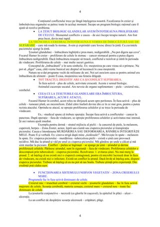 4 
Conţinutul conflictului trece pe lângă înţelegerea noastră. Focalizarea în creier şi 
îmbolnăvirea organului se petrec toate în acelaşi moment. Începe un program biologic raţional care îl 
ajută să rezolve problema. 
· LA ŢESUT BIOLOGIC GLANDULAR AVEM ÎNTOTDEAUNA PROLIFERARE 
DE CELULE. Momentul conflictiv e cauza – de aici începe terapia naturii. Am fost 
prea încet, devin mai rapid. 
LA TRUNCHIUL CEREBRAL ÎNTOTDEAUNA E VORBA DE ÎMBUCĂTURĂ SAU DE 
SUPĂRARE – care mă roade la stomac. Avem şi exprimări care lovesc direct la ţintă. Cu cuvintele 
pacientului ajungi la ţintă. 
Ţesuturi glandulare – îmbucătura înghiţită e prea mare, nedigerabilă. „Nu pot digera aşa ceva”. 
Focarul Hamer în creier – proliferare de celule în stomac – cancer stomacal pentru a putea digera 
îmbucătura nedigerabilă. Dacă îmbucătura reuşeşte să treacă, conflictul e rezolvat şi intră în perioada 
de vindecare. Proliferarea de celule – mai multe sucuri gastrice. 
Conceptul de „îmbucătură” e în sens simbolic. Ex: moştenirea pe care vreau să o primesc. Nu 
pot să „diger” casa, câtă vreme bunicul are dreptul să locuiască în casa moştenită. 
Natura ne-a dat programe vechi de milioane de ani. Noi azi asociem ceea ce pentru animal era 
îmbucătura de aliment – poate fi casa, moştenirea sau femeia drăguţă. 
· TOT TRACTUL DIGESTIV ARE CA ŞI CONFLICT SUPĂRAREA. 
În faza activă – plus de celule, activitate crescută. Acesta e sensul biologic. 
Animalul cucereşte uscatul. Are nevoie de organe suplimentare – piele – creierul mic, 
cerebelul. 
· CEEA CE LA ŢESUTURILE GLANDULARE ERA ÎMBUCĂTURA, 
SUPĂRAREA, ACUM E ATACUL. 
Focarul Hamer în cerebel, acest releu ne dirijează acum spre peritoneu. În faza activă – plus de 
celule – tumoare plată, un mezoteliom. Zidul către înafară devine din ce în ce mai gros, pentru a putea 
rezista atacului. Oprindu-se atacul, se opreşte proliferarea celulelor şi se trece la perioada de 
vindecare. 
Ex.: -medicul spune că trebuie operaţie. Începe faza activă a conflictului – cancer la 
pancreas. După operaţie – faza de vindecare, se opreşte proliferarea celulelor şi activitatea mai intensă. 
Şi aici natura ajută imediat. 
Exemplu pentru dermă – stratul mijlociu al pielii: - la cancerul de piele, la melanom, 
cuperoză, herpes – Zona Zoster, acnee, lepră sau ciumă sau ciuperca piciorului şi transpiraţia 
piciorului. Cauza e întotdeauna MURDĂRIREA SAU DEFORMAREA, RĂNIREA INTEGRITĂŢII 
MELE. Poate fi şi verbală. Ex: cineva strigă după mine „ticălosule!”. Mă loveşte în spate – melanom 
la spate. Ex: ciuperca piciorului – murdărirea –tuberculoza pielii – există o şină care provoacă 
recidive. Mă duc la ştrand şi văd pe unul cu ciuperca piciorului. Mă gândesc pe unde a călcat şi mă 
simt murdar la picioare. Conflict – pielea se îngroaşă – se ajunge pe şină – ştrandul şi derma 
proliferează celulele. Părăsesc ştrandul, sunt în siguranţă – faza de vindecare. Proliferarea celulelor e 
descompusă prin tuberculoză – ciuperca piciorului. Rezolvarea: 1. evitarea şinei. Nu mai merg la 
ştrand. 2. să înţeleg că nu există nici o ciupercă contagioasă, pentru că microbii lucrează doar în faza 
de vindecare, nu există nici o infectare. Există un conflict la ştrand. Dacă învăţ să înţeleg asta, dispare 
ciuperca piciorului. Trebuie să înţeleg că eu nu pot să iau boala. Trebuie ştiinţă prin experienţă. Din 
credinţă poţi cădea uşor. 
· FUNCŢIONAREA SISTEMULUI NERVOS VEGETATIV – ZONA CREIERULUI 
MARE. 
Programele fac în faza activă diminuare de celule. 
Creierul mic + trunchiul cerebral = creierul vechi – ţesuturile glandulare – fac în faza activă 
majorare de celule. Scoarţa cerebrală, materia cenuşie, creierul mare = creierul nou – toate fac 
diminuare de celule. 
La ţesuturile conjunctive – necroză (ca găurile în caşcaval), la epiteliul în plăci – ulcer – 
ulceraţie. 
La un conflict de despărţire scoarţa ulcerează – crăpături, plăgi. 
4 
 