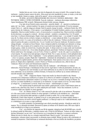 43 
Intrăm într-un cerc vicios, mai ales la diagnostic de cancer al pielii. M-a scuipat în obraz – 
melanom – medicul spune cancer de piele. Abia acum mă simt murdărită şi creşte, şi creşte, şi mă simt 
şi mai murdărită. Atunci se spune „lasă să fie operat”, să nu se taie prea adânc. 
ÎN SINE, ACEASTĂ PROLIFERARE DE CELULE E SENSUL BIOLOGIC – ÎMI 
ÎNTĂRESC ZIDUL CĂTRE EXTERIOR. Faza de vindecare – melanom descompus tuberculos. 
Apare întotdeauna TBC-ul pielii. Melanomul elimină lichid, miroase, dispare. 
Caz tipic de pe frontul contra cancerului: - pereche tânără – el – pacient cu melanom pe 
spate, de 1 an. Soţia – asistent medical. Se spune că soarele provoacă melanom. El nu îşi cunoştea 
corpul. Într-o zi – pată de sânge pe cămaşă. Intră în panică, merge la medic – melanom foarte rău, 20% 
şanse minime de vindecare. A fost operat, i s-au îndepărtat 10 noduli limfatici, pentru a nu se ajunge la 
răspândire. Dacă un nodul limfatic e activ, el necrozează şi e considerat bun. Dacă rezolvăm conflictul 
de devalorizare, se ajunge la o mitoză – divizare celulară – nodulul e considerat bun. Cei 10 noduli 
erau buni. A refuzat chimioterapia. După o lună apar noduli limfatici mari – i se extirpă 12 noduli. Doi 
erau răi. S-a lăsat convins să facă o terapie cu interferoni – o stare indusă de febră. I s-au descoperit 
metastaze la creier. I s-a spus că la melanom se afla în faza de vindecare. Trebuie să aibă minim 1 
edem în partea din spate a creierului mic. Cu cei 2 noduli era în faza de vindecare. În materia cenuşie 
stânga-dreapta – cel puţin un focar Hamer. Asta e temporar până la criză după care edemele se retrag. 
După 14 zile vine şi spune că l-a surprins că nu i-a povestit toate terapiile. A fost iradiat la creier cu 
terapie gama, o dată, la creierul mic, în partea din spate. A rămas uimit că i-a spus unde sunt localizate 
metastazele în creierul mic. Avea mâna dreaptă, partener, paralizată. Trebuise să înapoieze maşina 
firmei unde lucra. Era manager, avea un Volvo. Firma l-a „păstrat” 1 an de zile, apoi l-a concediat şi i-a 
luat maşina. N-a putut să-şi ţină aproape colegii de firmă. Nu i-a spus că urma o criză epileptică dacă 
îşi rezolva acest conflict. Peste 2 săptămâni – 3 crize epileptice puternice. Acum are edemele în creier 
– orice i se spunea, accepta. După alte 3 săptămâni – tratament de antiepileptice, scotea sunete vagi, o 
cruce neagră la capătul patului, primise ultima împărtăşanie. Soţia spunea că nu mai e nici o şansă 
pentru el. După câteva săptămâni, a murit. Pentru ce? Pentru un melanom mic, aflat în faza de 
vindecare. Dacă ar fi ştiut cum funcţionează corpul lui… 
Faza activă – diminuare de celule, faza de vindecare – sub inflamaţie se vindecă 
tuberculos. Sensul biologic e întotdeauna în faza activă. Egal dacă e vorba de parenchim, alveole, etc. 
Organele care sunt înrudite cu acel strat embrionar nu au relee în creier formate de la acel 
strat embrionar, nu au asemenea conflicte formate, în funcţie de conflicte îşi au stratul embrionar şi 
microbi înrudiţi celui embrionar. 
Caz: - 1996 – simpozion Hamer. Soţia unui medic îşi observă nodul la sân. Hamer 
constată că îşi soluţionase conflictul şi îi spune că va observa că nodulul va dispărea. Şi aşa a fost. Ea 
lucra în administraţia cabinetului soţului ei şi colegii i-au zis că nu e normală că merge la Hamer. În 
acel loc s-a simţit murdărită şi a reacţionat cu un melanom. I-a spus soţului că el nu e în toate minţile 
şi colegii lui – şi melanomul i-a trecut. Soţul avea cancer – chimioterapie şi a murit. 
Noi suntem ţinuţi în panică prin mas-media: gripă porcină, aviară. Când femeia simte un 
nodul la sân, când face duş, brusc se simte urâţită prin acel nodul – brusc face melanom. La fel cu 
cicatricea urâtă care rămâne în urma operaţiei. 
Caz: - dr. Hamer citeşte CT-ul, vede cancerul la sân dar vede şi un melanom. Presupune 
că e din cauza acelei cicatrici rămase în urma operaţiei. Conflictul ei de murdărire era – când după 
operaţie şi-a văzut prima dată operaţia s-a gândit că arată ca naiba. Nu s-a mai arătat soţului 
dezbrăcată. Când vedea lenjerie, se gândea că nu le va mai putea purta. Se simţea urâţită. Hamer a 
sfătuit-o să încerce să rezolve cât de repede conflictul. L-a lăsat pe soţul ei să o vadă dezbrăcată, soţul 
ei a îmbrăţişat-o şi cu asta s-a rupt conflictul. 
La multe ştranduri vin dermatologi care oferă consultaţii gratuite. Aluniţă pe umăr de la 
naştere. Nu s-a deranjat niciodată. Doctorul îţi spune că trebuie să fii atentă la asta. Din acea clipă te 
simţi murdărită şi te alegi cu un melanom. 
Caz: - un consilier de impozite are 80 de angajaţi, câştigă pe lună 40-60.000 euro, circulă 
în ultimul model de Mercedes, e mândria mamei sale. Firma lui dă faliment. Trebuie să ridice mâna, să 
declare falimentul, nu are voie 7 ani să lucreze ca şi consultant de impozite, i se pusese sechestru. 
Mama lui este în vârstă, dar cu o situaţie materială bună. Dacă în aceşti 7 ani moare mama şi 
moşteneşte, valoarea masei succesorale va alimenta masa credală. Merge la notar şi dă o declaraţie că 
renunţă la moştenire. Când răsfoieşte şi semnează declaraţia a fost un conflict de murdărire, pe partea 
43 
 