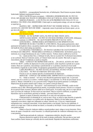 46 
BAZINUL – corespondentul bazinului mic, al bebeluşului. Dacă femeia nu poate rămâne 
însărcinată, bărbatul reacţionează la bazin. 
OSUL SACRUM (sacro-coccigian) – URMAREA HEMOROIZILOR, NU POT SĂ 
STAU, MĂ DOARE SAU POATE FI URMAREA UNUI ACT SEXUAL ANAL CARE DOARE. 
SIMFIZA PUBIANĂ – A NU PUTEA SĂ AI ÎN PROPRIETATE CEEA CE TU LA 
RÂNDUL TĂU POŢI LĂSA MOŞTENIRE. Când copiii se ceartă pentru minge, cel care are mingea 
se aşază pe ea. 
BAZINUL MIC – DEPRECIERE DIN PUNCT DE VEDERE SEXUAL – ÎN LOCUL 
ACESTA NU AM FOST BUN DE NIMIC – impotenţă, cancer la prostată sau femeia spune „eu nu 
pot să-ţi ofer asta”. 
ŞOLDUL – NU POT SĂ-MI IMPUN PUNCTUL DE VEDERE FAŢĂ DE PARTENER 
SAU FAŢĂ DE MAMĂ-COPIL. 
FEMUR – EU NU SUPORT ASTA, NU POT SĂ TREC PESTE ASTA. 
ARTICULAŢIA MÂINII – NU POT SĂ ŢIN SUB CONTROL O SITUAŢIE. Inflamarea 
– vindecare continuă. LA DEGETE – NU AŞ FI FOARTE PRICEPUT SĂ FAC ASTA. 
GENUNCHIUL – DEPRECIEREA SENTIMENTULUI DE SPORTIVITATE. 
DEPINDE DE SCARA VALORICĂ A FIECĂRUIA. De pe partea partenerului, dacă 
partenerul mă laudă de obicei, sau partea mamă-copil. Dacă ratez, mă depreciez faţă de mamă, dacă 
mă laudă de obicei când câştig sau marchez. 
LA COLOANA VERTEBRALĂ – ÎN TOATE CAZURILE SE CAUTĂ PARTEA 
STÂNGĂ SAU DREAPTĂ – PRĂBUŞIREA CENTRALĂ A PERSOANEI. SCOLIOZA poate fi şi 
motorică, nu se leagă întotdeauna de oase. Conflict motoric. Trebuie căutat conflictul şi rezolvat. 
Ex: - mama îşi bate fiica, o trânteşte în tufiş, fata nu se poate feri. Îi afectează musculatura 
şi are scolioză. Dacă ar fi afectate oasele, ar fi dureri foarte mari ale oaselor. Mai mult ca sigur e 
musculatura, dar pot fi implicate şi oasele şi muşchii. 
TIBIA – CONFLICT DE DEPRECIERE LOCAL – „ÎN LOCUL ACESTA NU MAI 
SUNT EU BUN”, conflict de depreciere în urma unei paralizii, unde muşchiul se prinde de os peste 
tendon. Dacă am o paralizie, musculatura e paralizată dar se va produce osteoliza în locul unde 
musculatura e legată de os prin tendon. În apropierea genunchiului conflictul va fi legat de sportivitate. 
LABA PICIORULUI – NU POT SĂ FUG, SĂ DANSEZ, SĂ DAU UN ŞUT. 
CĂLCÂIUL – NU POT SĂ STRIVESC SITUAŢIA ASTA. 
Fiecare os are un conţinut specific al sentimentului de depreciere. 
MONTURI – CONFLICT DE DEPRECIERE. IMPORTANTĂ E LATERALITATEA. 
Ex. – fetiţă cu monturi – la 8 ani a fost abuzată de partenerul mamei sale. I-a povestit 
mamei, care nu a crezut-o şi a certat-o. Ambele degete i s-au deformat. La 20 de ani povesteşte iar cu 
mama ei. Mama o întreabă de ce nu a povestit nimic? Degetul de pe partea partener s-a îndreptat. 
Deprecierea de pe partea mamă-copil a rămas, nu a putut-o ierta pe mama ei. 
Deprecierea de sine – faza activă – osul osteolizează şi avem ANEMIE, scade nivelul 
celulelor roşii şi albe. Oboseală generată de anemie, ne protejăm oasele poroase. Fiecare os e acoperit 
de un periost foarte rezistent. Menţine stabil un os foarte poros. S-ar putea rupe, dar nu se rupe atât de 
uşor ca în faza de vindecare. În faza activă nu sunt dureri. Dacă se rezolvă conflictul, cu ajutorul 
bacteriilor osul se recalcifiază, periostul se întinde – provoacă dureri la oase. 
Aparent se spune că durerile cancerului la os sunt cele mai puternice dureri. 
Când periostul e la distanţă de os, osul nu mai e fixat, se mişcă şi apar durerile şi rupturile. 
Un os rupt care nu se vindecă e un conflict activ de depreciere. Până la cel mai adânc punct de 
vagotonie avem dureri, după care inflamaţia se reduce, durerile trec. Criza nu e impresionantă: 
transpiraţia rece, contracţie musculară. Avem dureri pentru a sta liniştiţi. Osul nu are stabilitate, îl 
solicit şi se rupe uşor. Când un animal are dureri, se ascunde şi stă liniştit. Avem şi deformare osoasă 
care poate persista. 
Odată cu faza de vindecare măduva osoasă produce masiv sânge şi avem leucemie. Orice 
durere de spate e însoţită de o mică leucemie. La sfârşitul perioadei de vindecare inflamaţia trece, osul 
e mai puternic. 
Când începe perioada de vindecare: - temperatura mâinilor, durerile oaselor. 
Durerea durează de regulă la fel de mult ca durata conflictului. Dar pot dura şi mai mult. 
Sunt conflicte foarte intense pe verticală, dar de scurtă durată. Depinde de intensitatea conflictului. 
46 
 