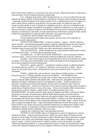47 
Dacă e foarte intens conflictul, n-a mai rămas nimic din osul acela. Altele durează de ceva timp, dar nu 
sunt aşa intense. Faza de vindecare durează un anumit timp. 
Caz: - amputaţie de prostată, conflict de depreciere de 1 an, 1an a avut dureri de oase, dar 
datorită mai multor conflicte. Primul soluţionat a fost bazinul. Control de rutină: eliminare de prostată 
– impotenţă. Conflict de depreciere de origine sexuală. Un an s-a gândit numai la asta. S-a împăcat cu 
ideea, intră în faza de vindecare, încep durerile. Nu mai putea merge. Era îngrijit de soţie şi fete. 
Aveau o scară în spirală, în casă. A resimţit că s-a prăbuşit cerul pe el: „de ce mi se întâmplă tocmai 
mie?”. Osteolizează coloana vertrebrală în zona gâtului. A cuprins tot scheletul. I s-au rupt coastele. A 
durat un an întreg. La sfârşit tot scheletul a fost decalcifiat. Era ca un cauciuc. Durerile au dispărut, are 
speranţe şi reacţionează cu miocardul, se simte suprasolicitat şi când începe să ajungă la liman, rezolvă 
conflictul de suprasolicitare şi moare de infarct miocardic. Aşa a murit acest pacient. 
LA OASE NU AJUTĂ NIMIC, NICI UN CALMANT! 
E foarte important să poţi îngriji aceşti pacienţi, să le dai curaj, să nu-i panicăm, să 
înţeleagă contextul, împrejurările. 
CONFLICT DE DEPRECIERE: - în faza de vindecare – sindrom – tuburile colectoare 
renale se închid – acumulează apă, presată pe faza de vindecare, inflamaţiile devin mai mari, durerile 
mai accentuate. Asta se numeşte GUTĂ sau REUMATISM ARTICULAR ACUT. Acum totul e 
catalogat cancer la oase şi mor 90%. Înainte erau clinici specializate pe tratarea gutei. 
APĂ LA GENUNCHI – conflict de depreciere de origine sportivă soluţionat plus conflict 
existenţial (nu are bani) – se închid tuburile colectoare renale. 
Un conflict activ – A VREA SĂ FUGI DE EXISTENŢĂ – care se transmite la tuburile 
colectoare renale – creşte nivelul de creatinină plus conflictul de depreciere în faza de vindecare. 
Exemplu: - dacă vreau să trag un şut în fund tatălui dar nu pot şi am în derulare un conflict 
existenţial. Tot îi trag un şut în fund tatălui, rezolv conflictul de depreciere de la degetul piciorului – 
atac de gută la degetul de la piciorul partenerului. 
Faza activă – apariţia „găurilor” – osteoplaste în medicina clasică. La sfârşitul perioadei 
de vindecare gaura se calcifică – la o secţiune se văd urmele ca nervurile de la o clădire – dop de 
calciu. Nu mai există travee osoase. Acele plusuri de calciu sunt considerate rele, că ar provoca 
osteoblaste. 
SÂNGE – globule albe, roşii, trombocite, valori diferite la bărbat şi femeie. 4-10.000 
leucocite/mm cub, 4-7 milioane globule roşii/mm cub, trombocite – 150-300.000/mm cub. 
În faza activă globulele roşii şi albe scad ca număr, odată sau pe rând. Avem anemie. În 
faza de vindecare măduva produce întâi globule albe – multe leucocite, apoi globule roşii câteva 
săptămâni mai târziu. Schimbarea acestui nivel al globulelor în sânge – conflict de depreciere a 
persoanei, în afară de cazul când există sângerare. În faza activă se contractă vasele, în faza de 
vindecare se dilată vasele – am brusc un volum de 8 ori mai mare în vasele de sânge, diluat cu ajutorul 
serului din jur. Medicina clasică ia 1 mm cub de sânge – în faza activă numără celulele şi dacă peste o 
oră îşi rezolvă conflictul, sângele e subţiat şi brusc se numără mai puţine celule. Asta 
PSEUDOANEMIE. Are acelaşi număr de celule, numai că sângele e mai diluat. Conform dr. Hamer, 
de leucemie nu ar trebui să moară nimeni, afară de faptul când se produce un conflict ulterior – 
SPLINA – programul special al splinei. Splina este un ganglion limfatic. Dacă se extirpă splina, cel 
mai apropiat nod limfatic devine splină, preia funcţiile splinei. Conflictul e de rănire, de pierdere a 
sângelui. Când un animal luptă şi e rănit, sângerează, părăseşte locul luptei. Sânge = pericol. Pe de altă 
parte, scurgerea de sânge din rană – corpul concentrează trombocitele la locul rănii şi pentru a nu se 
forma trombi în vase, splina necrotizează şi absoarbe trombocitele şi le depozitează în splină. Când 
sângerarea se opreşte, se soluţionează conflictul, prin inflamare splina se vindecă. La sfârşitul 
perioadei de vindecare dispare inflamaţia, splina e mai mare. 
Grupa de lux: o splină mai mare e mai bună decât una mică. 
PACIENT CU LEUCEMIE. Dacă va fi diagnosticat cu cancer al sângelui sau va primi o 
transfuzie de sânge – corpul nu poate deosebi între a pierde sau a primi sânge. În natură nu există 
situaţia de a primi sânge. Pacientul reacţionează cu splina, absoarbe leucocitele şi pacientul va sângera 
din toţi porii: ochi, urechi, nas şi hemoragie internă. Hamer spune: când se întâmplă aşa ceva, să fie 
sunat. Le spune: - dacă în cazul leucemiei se implică şi splina, e nevoie de un medic de urgenţă. 
Trebuie să protejăm pacientul de a i se pune diagnostic de cancer la sânge. Să nu pierdem din vedere 
valorile din compoziţia sângelui, dar nici să le exagerăm. Nimeni nu ar trebui să moară de leucemie. 
47 
 
