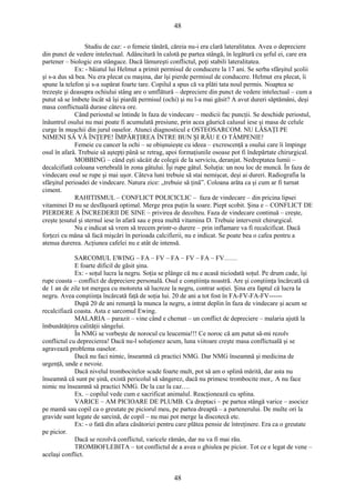 48 
Studiu de caz: - o femeie tânără, căreia nu-i era clară lateralitatea. Avea o depreciere 
din punct de vedere intelectual. Adâncitură în calotă pe partea stângă, în legătură cu şeful ei, care era 
partener – biologic era stângace. Dacă lămureşti conflictul, poţi stabili lateralitatea. 
Ex: - băiatul lui Helmut a primit permisul de conducere la 17 ani. Se serba sfârşitul şcolii 
şi s-a dus să bea. Nu era plecat cu maşina, dar îşi pierde permisul de conducere. Helmut era plecat, îi 
spune la telefon şi s-a supărat foarte tare. Copilul a spus că va plăti tata noul permis. Noaptea se 
trezeşte şi deasupra ochiului stâng are o umflătură – depreciere din punct de vedere intelectual – cum a 
putut să se îmbete încât să îşi piardă permisul (ochi) şi nu l-a mai găsit? A avut dureri săptămâni, deşi 
masa conflictuală durase câteva ore. 
Când periostul se întinde în faza de vindecare – medicii fac puncţii. Se deschide periostul, 
înăuntrul osului nu mai poate fi acumulată presiune, prin acea găurică calusul iese şi masa de celule 
curge în muşchii din jurul oaselor. Atunci diagnosticul e OSTEOSARCOM. NU LĂSAŢI PE 
NIMENI SĂ VĂ ÎNŢEPE! ÎMPĂRŢIREA ÎNTRE BUN ŞI RĂU E O TÂMPENIE! 
Femeie cu cancer la ochi – se obişnuieşte cu ideea – excrescenţă a osului care îi împinge 
osul în afară. Trebuie să aştepţi până se retrag, apoi formaţiunile osoase pot fi îndepărtate chirurgical. 
MOBBING – când eşti sâcâit de colegii de la serviciu, deranjat. Nedreptatea lumii – 
decalcifiată coloana vertebrală în zona gâtului. Îşi rupe gâtul. Soluţia: un nou loc de muncă. În faza de 
vindecare osul se rupe şi mai uşor. Câteva luni trebuie să stai nemişcat, deşi ai dureri. Radiografia la 
sfârşitul perioadei de vindecare. Natura zice: „trebuie să ţină”. Coloana arăta ca şi cum ar fi turnat 
ciment. 
RAHITISMUL – CONFLICT POLICICLIC – faza de vindecare – din pricina lipsei 
vitaminei D nu se desfăşoară optimal. Merge prea puţin la soare. Piept scobit. Şina e – CONFLICT DE 
PIERDERE A ÎNCREDERII DE SINE – privirea de decolteu. Faza de vindecare continuă – creşte, 
creşte ţesutul şi sternul iese în afară sau e prea multă vitamina D. Trebuie intervenit chirurgical. 
Nu e indicat să vrem să trecem printr-o durere – prin inflamare va fi recalcificat. Dacă 
forţezi cu mâna să facă mişcări în perioada calcifierii, nu e indicat. Se poate bea o cafea pentru a 
atenua durerea. Acţiunea cafelei nu e atât de intensă. 
SARCOMUL EWING – FA – FV – FA – FV – FA – FV…… 
E foarte dificil de găsit şina. 
Ex: - soţul lucra la negru. Soţia se plânge că nu e acasă niciodată soţul. Pe drum cade, îşi 
rupe coasta – conflict de depreciere personală. Osul e conştiinţa noastră. Are şi conştiinţa încărcată că 
de 1 an de zile tot mergea cu motoreta să lucreze la negru, contrar soţiei. Şina era faptul că lucra la 
negru. Avea conştiinţa încărcată faţă de soţia lui. 20 de ani a tot fost în FA-FV-FA-FV------ 
După 20 de ani renunţă la munca la negru, a intrat deplin în faza de vindecare şi acum se 
recalcifiază coasta. Asta e sarcomul Ewing. 
MALARIA – parazit – vine când e chemat – un conflict de depreciere – malaria ajută la 
îmbunătăţirea calităţii sângelui. 
În NMG se vorbeşte de norocul cu leucemia!!! Ce noroc că am putut să-mi rezolv 
conflictul cu deprecierea! Dacă nu-l soluţionez acum, luna viitoare creşte masa conflictuală şi se 
agravează problema oaselor. 
Dacă nu faci nimic, înseamnă că practici NMG. Dar NMG înseamnă şi medicina de 
urgenţă, unde e nevoie. 
Dacă nivelul trombocitelor scade foarte mult, pot să am o splină mărită, dar asta nu 
înseamnă că sunt pe şină, există pericolul să sângerez, dacă nu primesc trombocite mor,. A nu face 
nimic nu înseamnă să practici NMG. De la caz la caz…. 
Ex. – copilul vede cum e sacrificat animalul. Reacţionează cu splina. 
VARICE – AM PICIOARE DE PLUMB. Ca dreptaci – pe partea stângă varice – asociez 
pe mamă sau copil ca o greutate pe piciorul meu, pe partea dreaptă – a partenerului. De multe ori la 
gravide sunt legate de sarcină, de copil – nu mai pot merge la discotecă etc. 
Ex: - o fată din afara căsătoriei pentru care plătea pensie de întreţinere. Era ca o greutate 
pe picior. 
Dacă se rezolvă conflictul, varicele rămân, dar nu va fi mai rău. 
TROMBOFLEBITA – tot conflictul de a avea o ghiulea pe picior. Tot ce e legat de vene – 
acelaşi conflict. 
48 
 