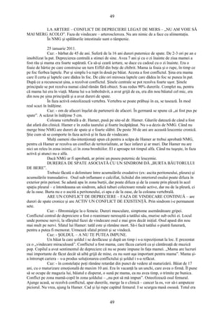49 
LA ARTERE – CONFLICT DE DEPRECIERE LEGAT DE MERS – „NU AM VOIE SĂ 
MAI MERG ACOLO”. Faza de vindecare – arteroscleroza. Nu are nimic de a face cu alimentaţia. 
În NMG şi spălăturile intestinale sunt o tâmpenie. 
25 ianuarie 2011. 
Caz: - bărbat de 45 de ani. Suferă de la 16 ani dureri puternice de spate. De 2-3 ori pe an e 
imobilizat la pat. Deprecierea centrală a stimei de sine. Avea 7 ani şi cu o zi înainte de ziua mamei a 
fost rău şi mama era foarte supărată. Ca să-şi ceară iertare, se duce cu cadoul cu o zi înainte. Era o 
foaie de hârtie pe care construise un turn Eiffel din beţe de chibrit. Mama ia foaia şi o rupe, în timp ce 
pe foc fierbea laptele. Pur şi simplu l-a rupt în două pe băiat. Acesta a fost conflictul. Şina era mama 
care îl certa şi laptele care dădea în foc. De câte ori mirosea laptele care dădea în foc se punea în pat. 
După ce a recunoscut şina, a rezolvat conflictul. Şinele centrale se pot rezolva foarte uşor. Şinele 
principale se pot rezolva numai când rămân fără obiect. S-au redus 90% durerile. Complet nu, pentru 
că mama lui era în viaţă. Mama lui s-a îmbolnăvit, a avut grijă de ea, era din nou băiatul cel mic, era 
din nou pe şina principală şi a avut dureri de spate. 
În faza activă osteolizează vertebra. Vertebra se poate prăbuşi în ea, se tasează. În mod 
real scazi în înălţime. 
Caz: - om de afaceri înşelat de partenerii de afaceri. În germană se spune că „ai fost pus pe 
spate”. A scăzut în înălţime 5 cm. 
Coloana vertebrală a dr. Hamer, pusă pe site-ul dr. Hamer. Găurile datează de când a fost 
dat afară din clinică. Hamer e în zodia taurului şi foarte încăpăţânat. Nu s-a dezis de NMG. Când nu 
merge bine NMG are dureri de spate şi e foarte slăbit. De peste 30 de ani are această leucemie cronică. 
Ştie cum să se comporte în faza activă şi în faza de vindecare. 
Mulţi oameni rău-intenţionaţi spun că pentru a scăpa de Hamer ar trebui aprobată NMG, 
pentru că Hamer ar rezolva un conflict de teritorialitate, ar face infarct şi ar muri. Dar Hamer nu are 
nici un releu în zona inimii, ci în zona bronhiilor. El e aproape tot timpul alfa. Când nu tuşeşte, în faza 
activă şi atunci nu e alfa. 
Dacă NMG ar fi aprobată, ar primi un puseu puternic de leucemie. 
DUREREA DE SPATE ASOCIATĂ CU UN SINDROM DĂ „BURTA BĂUTORULUI 
DE BERE”. 
Trebuie făcută o delimitare între acumulările exudative (ex: ascita peritoneului, pleura) şi 
acumulările transudative. Osul sub inflamare e calcifiat, lichidul din interiorul osului poate difuza în 
exterior prin periost. Se adună apa în zona burţii, dar poate difuza şi de la coaste prin pleură în acel 
spaţiu pleural – e întotdeauna un sindrom, adică tuburi colectoare renale active, dar nu de la pleură, ci 
de la oase. Burta nu e o ascită a peritoneului, ci apa e de la oase, de la coloana vertebrală. 
ARE UN CONFLICT DE DEPRECIERE – FAZA DE VINDECARE CONTINUĂ – are 
dureri de spate cronice şi are ACTIV UN CONFLICT DE EXISTENŢĂ. Prin sindrom i-e permanent 
sete. 
Caz: - fibromialgie la o femeie. Dureri musculare, simptome asemănătoare gripei. 
Conflictul central de depreciere a fost o reanimare nereuşită a tatălui său, murise sub ochii ei. Locul 
unde pornesc nervii, la sfârşitul fazei de vindecare osul e mai gros decât iniţial. Osul apasă din nou 
mai mult pe nervi. Sfatul lui Hamer: tatăl este şi rămâne mort. Să-i facă tatălui o piatră funerară, 
pentru a putea fi memorat. Urmează sfatul primit şi se vindecă. 
Caz: - ŞOLDUL – A NU TE PUTEA IMPUNE. 
Un băiat la care şoldul i se desfăcuse şi după un timp i s-a repoziţionat la loc. E prezentat 
ca o „vindecare miraculoasă”. Conflictul a fost mama, care făcea carieră ca şi cântăreaţă de muzică 
pop. Copilul a avut sentimentul de depreciere că nu se poate impune în faţa mamei. „Mama are lucruri 
mai importante de făcut decât să aibă grijă de mine, eu nu sunt aşa important pentru mama”. Mama şi-a 
întrerupt cariera – s-a produs soluţionarea conflictului şi şoldul i s-a refăcut. 
Caz: - în constelaţie poţi rămâne retardat din punct de vedere al maturizării. Băiat de 17 
ani, cu o maturizare emoţională de maxim 10 ani. Era în vacanţă la un unchi, care avea o firmă. Îl pune 
să se ocupe de magazia lui, băiatul e disperat, o sună pe mama, ea nu avea timp, o trimite pe bunica. 
Conflict pe zona mamă-copil în zona şoldului – „nu pot să mă impun”. Osteolizează osul femural. 
Ajunge acasă, se rezolvă conflictul, apar durerile, merge la o clinică – cancer la os, vor să-i amputeze 
piciorul. Nu vrea, ajung la Hamer. Cad şi îşi rupe capătul femural. I se scurgea masă osoasă. Totul era 
49 
 