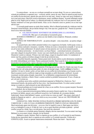 5 
La autoevaluare – un om cu o evaluare normală are un mers drept. Un om cu o autoevaluare 
scăzută are probleme cu aparatul osos – scolioză, artrită, cancer de oase. Dacă în natură nu poţi rezolva 
un conflict de devalorizare, găurile din oase devin tot mai mari. Atunci se rupe osul sau/şi tendonul şi 
nu te mai poţi mişca. Dacă pot rezolva diminuarea, atunci umflătura dispare. Această inflamaţie merge 
până la criză. După criză se reduce. La sfârşitul perioadei de vindecare osul va fi mai puternic decât 
înainte, tendonul va fi mai gros decât înainte. Asta e ca la o fractură a unui os, pentru a nu se mai rupe 
atât de uşor. 
La această grupă natura nu ajută chiar imediat. Abia la sfârşitul perioadei de vindecare intră în 
funcţiune sensul biologic, dar pe durata întregii vieţi. Este aşa-zisa „grupă de lux”. Natura îşi permite 
luxul să nu intervină imediat. 
· CEL MAI PUTERNIC SENTIMENT DE DEPRECIERE E LA RUPEREA 
OASELOR. Mai uşor e la articulaţii şi la ţesuturile grase. 
SCOARŢA CEREBRALĂ – partea cea mai tânără şi mai complexă. Dirijează, conduce 
epiteliul în plăci. 
ZONELE DE TERITORIALITATE – pe partea dreaptă – zona masculină; - pe partea stângă – 
zona feminină. 
În această fază a dezvoltării animalul trebuie să se organizeze (în haită). Astfel poate exista cu 
succes şi trebuie realizată o structură, o ierarhie. Trebuie să existe o structură de comandă. E nevoie de 
un şef şi mai mulţi colaboratori. În natură numai cel mai puternic are voie să-şi transmită genele. 
Pierderea teritoriului – în releul inimii e un focar Hamer – controlează arterele coronariene, 
care aduc sângele la muşchiul inimii. Aceste vase sunt stratificate pe interior. Acest epiteliu ulcerează. 
Diametrul vasului se măreşte. Primesc mai mult sânge, oxigen la muşchiul inimii. Un randament al 
inimii mai bun, pentru că trebuie alungat rivalul de pe teritoriul meu. 
Intensifică funcţiile organului. Natura poate totul. Şi prin mărire şi prin diminuarea numărului 
de celule îmbunătăţeşte activitatea. Natura acţionează imediat. Dacă scap de rival, scap de conflictul 
de pierdere de teritorialitate, opresc ulceraţia şi intru în perioada de vindecare. Bărbatul e vânător iar 
femeia are teritoriul ei interior, cuibul. Ea creşte copiii, adună. 
Lupta pentru teritoriu – cel mai puternic îl învinge pe cel mai slab. Ex: fratele mai mare îl ia pe 
fratele mai mic sub aripa protectoare până e în stare să meargă singur. Astfel, ordinea în familie e 
stabilită. Cel mai în vârstă e şeful, cel mai tânăr are un conflict de teritorialitate şi nu îl poate rezolva. 
Dacă nu putem rezolva conflictul, după un timp renunţăm şi astfel diminuăm conflictul. Această 
resemnare include partea dreaptă, masculină. I se ia bărbatului comportamentul de teritorialitate. 
Partea stângă, feminină, e liberă. Omul e castrat cerebral şi probabil homosexual. El are o fixaţie pe 
şef, cel care l-a ţinut jos. 
La psihoze acest releu cerebral controlează orgasmul şi libidoul lui e foarte jos. Nu-l 
interesează femeile, dar pentru şeful lui face orice. Aşa funcţionează haita. Un câine castrat cerebral 
merge cu coada jos, când urinează nu mai ridică piciorul. 
Homosexualitatea are în mod natural de a face cu un conflict. Ea nu se poate moşteni. Încearcă 
să se reproducă, dar nu funcţionează. 
Ceea ce reprezintă teritoriul pentru bărbat este pentru femeie copilul mic. Ceea ce deosebeşte 
pe femeie de bărbat, opusul, este conflictul sexual de a nu fi măritată, de a nu putea rămâne 
însărcinată. Atunci când bărbatul îi spune „eu de la tine nu vreau un copil”. Sau atunci când soţia îl 
prinde în flagrant pe soţul ei – „de ce se culcă cu ea şi nu cu mine”. Sau un viol. FRUSTRARE DE 
SEXUALITATE. 
CONFLICTUL TIPIC PENTRU FETELE ÎNAINTEA PRIMEI MENSTRUAŢII, ÎN JURUL 
VÂRSTEI DE 11 ANI, E CĂ ŞI-A SURPRINS PĂRINŢII ÎN TIMP CE FĂCEAU DRAGOSTE. 
Dacă menstruaţia apare mai devreme – ceva nu a fost în regulă în zona ei. Dacă apare mai târziu – 
ceva s-a întâmplat în zona ei. O fată de 6 ani va sta cu gura deschisă, privindu-şi părinţii – primul 
conflict sexual la o fetiţă. Sau o revistă porno. Sau jocul de-a doctorul. 
La femeie se va închide partea feminină, stângă şi devine masculină. Va avea umeri mai largi. 
Bărbatul va avea umeri căzuţi, rotunjiţi, de tip feminin. 
Bărbatul e moale, feminin. Dacă va suporta un nou conflict, el va fi resimţit în mod feminin. 
Fetiţa devine masculină, dacă va suporta un nou conflict va fi resimţit masculin. Vorbim de o 
CONSTELAŢIE. Acum se opreşte maturizarea emoţională. Părem mai tineri – faţa de copil. 
5 
 