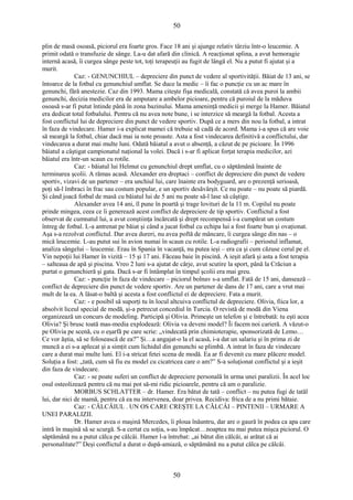50 
plin de masă osoasă, piciorul era foarte gros. Face 18 ani şi ajunge relativ târziu într-o leucemie. A 
primit odată o transfuzie de sânge. La-u dat afară din clinică. A reacţionat splina, a avut hemoragie 
internă acasă, îi curgea sânge peste tot, toţi terapeuţii au fugit de lângă el. Nu a putut fi ajutat şi a 
murit. 
Caz: - GENUNCHIUL – depreciere din punct de vedere al sportivităţii. Băiat de 13 ani, se 
întoarce de la fotbal cu genunchiul umflat. Se duce la medic – îi fac o puncţie cu un ac mare în 
genunchi, fără anestezie. Caz din 1993. Mama citeşte fişa medicală, constată că avea puroi la ambii 
genunchi, decizia medicilor era de amputare a ambelor picioare, pentru că puroiul de la măduva 
osoasă s-ar fi putut întinde până în zona bazinului. Mama ameninţă medicii şi merge la Hamer. Băiatul 
era dedicat total fotbalului. Pentru că nu avea note bune, i se interzice să meargă la fotbal. Acesta a 
fost conflictul lui de depreciere din punct de vedere sportiv. După ce a mers din nou la fotbal, a intrat 
în faza de vindecare. Hamer i-a explicat mamei că trebuie să cadă de acord. Mama i-a spus că are voie 
să meargă la fotbal, chiar dacă mai ia note proaste. Asta a fost vindecarea definitivă a conflictului, dar 
vindecarea a durat mai multe luni. Odată băiatul a avut o absenţă, a căzut de pe picioare. În 1996 
băiatul a câştigat campionatul naţional la volei. Dacă i s-ar fi aplicat forţat terapia medicilor, azi 
băiatul era într-un scaun cu rotile. 
Caz: - băiatul lui Helmut cu genunchiul drept umflat, cu o săptămână înainte de 
terminarea şcolii. A rămas acasă. Alexander era dreptaci – conflict de depreciere din punct de vedere 
sportiv, vizavi de un partener – era unchiul lui, care înainte era bodyguard, are o prezenţă serioasă, 
poţi să-l îmbraci în frac sau costum popular, e un sportiv desăvârşit. Ce nu poate – nu poate să piardă. 
Şi când joacă fotbal de masă cu băiatul lui de 5 ani nu poate să-l lase să câştige. 
Alexander avea 14 ani, îl pune în poartă şi trage lovituri de la 11 m. Copilul nu poate 
prinde mingea, ceea ce îi generează acest conflict de depreciere de tip sportiv. Conflictul a fost 
observat de cumnatul lui, a avut conştiinţa încărcată şi drept recompensă i-a cumpărat un costum 
întreg de fotbal. L-a antrenat pe băiat şi când a jucat fotbal cu echipa lui a fost foarte bun şi ovaţionat. 
Aşa s-a rezolvat conflictul. Dar avea dureri, nu avea poftă de mâncare, îi curgea sânge din nas – o 
mică leucemie. L-au putut sui în avion numai în scaun cu rotile. L-a radiografii – periostul inflamat, 
analiza sângelui – leucemie. Erau în Spania în vacanţă, nu putea ieşi – era ca şi cum căzuse cerul pe el. 
Vin nepoţii lui Hamer în vizită – 15 şi 17 ani. Făceau baie în piscină. A ieşit afară şi asta a fost terapia 
– salteaua de apă şi piscina. Vreo 2 luni s-a ajutat de cârje, avut scutire la sport, până la Crăciun a 
purtat o genunchieră şi gata. Dacă s-ar fi întâmplat în timpul şcolii era mai greu. 
Caz: - puncţie în faza de vindecare – piciorul bolnav s-a umflat. Fată de 15 ani, dansează – 
conflict de depreciere din punct de vedere sportiv. Are un partener de dans de 17 ani, care a vrut mai 
mult de la ea. A lăsat-o baltă şi acesta a fost conflictul ei de depreciere. Fata a murit. 
Caz: - e posibil să suporţi tu în locul altcuiva conflictul de depreciere. Olivia, fiica lor, a 
absolvit liceul special de modă, şi-a petrecut concediul în Turcia. O revistă de modă din Viena 
organizează un concurs de modeling. Participă şi Olivia. Primeşte un telefon şi e întrebată: tu eşti acea 
Olivia? Şi brusc toată mas-media explodează: Olivia va deveni model? Îi facem noi carieră. A văzut-o 
pe Olivia pe scenă, cu o eşarfă pe care scrie: „vindecată prin chimioterapie, sponsorizată de Lemo… 
Ce vor ăştia, să se folosească de ea?” Şi…a angajat-o la el acasă, i-a dat un salariu şi în prima zi de 
muncă a ei s-a aplecat şi a simţit cum lichidul din genunchi se plimbă. A intrat în faza de vindecare 
care a durat mai multe luni. El i-a stricat fetei scena de modă. Ea ar fi devenit cu mare plăcere model. 
Soluţia a fost: „tată, cum să fiu eu model cu cicatricea care o am?” S-a soluţionat conflictul şi a ieşit 
din faza de vindecare. 
Caz: - se poate suferi un conflict de depreciere personală în urma unei paralizii. În acel loc 
osul osteolizează pentru că nu mai pot să-mi ridic picioarele, pentru că am o paralizie. 
MORBUS SCHLATTER – dr. Hamer. Era bătut de tată – conflict – nu putea fugi de tatăl 
lui, dar nici de mamă, pentru că ea nu intervenea, doar privea. Recidiva: frica de a nu primi bătaie. 
Caz: - CĂLCÂIUL . UN OS CARE CREŞTE LA CĂLCÂI – PINTENII – URMARE A 
UNEI PARALIZII. 
Dr. Hamer avea o maşină Mercedes, îi ploua înăuntru, dar are o gaură în podea ca apa care 
intră în maşină să se scurgă. S-a certat cu soţia, s-au împăcat…noaptea nu mai putea mişca piciorul. O 
săptămână nu a putut călca pe călcâi. Hamer l-a întrebat: „ai bătut din călcâi, ai arătat că ai 
personalitate?” Deşi conflictul a durat o după-amiază, o săptămână nu a putut călca pe călcâi. 
50 
 