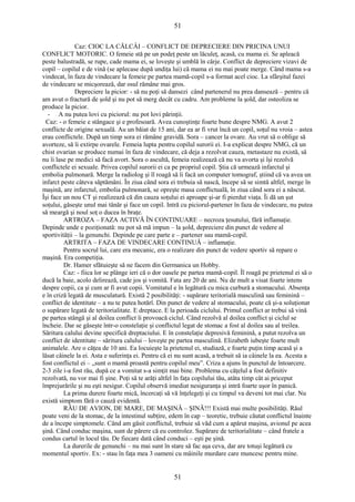 51 
Caz: CIOC LA CĂLCÂI – CONFLICT DE DEPRECIERE DIN PRICINA UNUI 
CONFLICT MOTORIC. O femeie stă pe un podeţ peste un lăculeţ, acasă, cu mama ei. Se apleacă 
peste balustradă, se rupe, cade mama ei, se loveşte şi umblă în cârje. Conflict de depreciere vizavi de 
copil – copilul e de vină (se aplecase după undiţa lui) că mama ei nu mai poate merge. Când mama s-a 
vindecat, în faza de vindecare la femeie pe partea mamă-copil s-a format acel cioc. La sfârşitul fazei 
de vindecare se micşorează, dar osul rămâne mai gros. 
Depreciere la picior: - să nu poţi să dansezi când partenerul nu prea dansează – pentru că 
am avut o fractură de şold şi nu pot să merg decât cu cadru. Am probleme la şold, dar osteoliza se 
produce la picior. 
- A nu putea lovi cu piciorul: nu pot lovi părinţii. 
Caz: - o femeie e stângace şi e profesoară. Avea cunoştinţe foarte bune despre NMG. A avut 2 
conflicte de origine sexuală. Au un băiat de 15 ani, dar ea ar fi vrut încă un copil, soţul nu vroia – astea 
erau conflictele. După un timp sora ei rămâne gravidă. Sora – cancer la ovare. Au vrut să o oblige să 
avorteze, să îi extirpe ovarele. Femeia lupta pentru copilul surorii ei. I-a explicat despre NMG, că un 
chist ovarian se produce numai în faza de vindecare, că deja a rezolvat cauza, metastaze nu există, să 
nu îi lase pe medici să facă avort. Sora o ascultă, femeia realizează că nu va avorta şi îşi rezolvă 
conflictele ei sexuale. Privea copilul surorii ei ca pe propriul copil. Ştia că urmează infarctul şi 
embolia pulmonară. Merge la radiolog şi îl roagă să îi facă un computer tomograf, ştiind că va avea un 
infarct peste câteva săptămâni. În ziua când sora ei trebuia să nască, începe să se simtă altfel, merge în 
maşină, are infarctul, embolia pulmonară, se opreşte masa conflictuală, în ziua când sora ei a născut. 
Îşi face un nou CT şi realizează că din cauza soţului ei aproape şi-ar fi pierdut viaţa. Îi dă un şut 
soţului, găseşte unul mai tânăr şi face un copil. Intră cu piciorul-partener în faza de vindecare, nu putea 
să meargă şi noul soţ o ducea în braţe. 
ARTROZA – FAZA ACTIVĂ ÎN CONTINUARE – necroza ţesutului, fără inflamaţie. 
Depinde unde e poziţionată: nu pot să mă impun – la şold, depreciere din punct de vedere al 
sportivităţii – la genunchi. Depinde pe care parte e – partener sau mamă-copil. 
ARTRITA – FAZA DE VINDECARE CONTINUĂ – inflamaţie. 
Pentru socrul lui, care era mecanic, era o realizare din punct de vedere sportiv să repare o 
maşină. Era competiţia. 
Dr. Hamer sfătuieşte să ne facem din Germanica un Hobby. 
Caz: - fiica lor se plânge ieri că o dor oasele pe partea mamă-copil. Îl roagă pe prietenul ei să o 
ducă la baie, acolo delirează, cade jos şi vomită. Fata are 20 de ani. Nu de mult a visat foarte intens 
despre copii, ca şi cum ar fi avut copii. Vomitatul e în legătură cu mica curbură a stomacului. Absenţa 
e în criză legată de musculatură. Există 2 posibilităţi: - supărare teritorială masculină sau feminină – 
conflict de identitate – a nu te putea hotărî. Din punct de vedere al stomacului, poate că şi-a soluţionat 
o supărare legată de teritorialitate. E dreptace. E la perioada ciclului. Primul conflict ar trebui să vină 
pe partea stângă şi al doilea conflict îi provoacă ciclul. Când rezolvă al doilea conflict şi ciclul se 
încheie. Dar se găseşte într-o constelaţie şi conflictul legat de stomac a fost al doilea sau al treilea. 
Săritura calului devine specifică dreptaciului. E în constelaţie depresivă feminină, a putut rezolva un 
conflict de identitate – săritura calului – loveşte pe partea masculină. Elizabeth iubeşte foarte mult 
animalele. Are o căţea de 10 ani. Ea locuieşte la prietenul ei, studiază, e foarte puţin timp acasă şi a 
lăsat câinele la ei. Asta e suferinţa ei. Pentru că ei nu sunt acasă, a trebuit să ia câinele la ea. Acesta a 
fost conflictul ei – „sunt o mamă proastă pentru copilul meu”. Criza a ajuns în punctul de întoarcere. 
2-3 zile i-a fost rău, după ce a vomitat s-a simţit mai bine. Problema cu căţelul a fost definitiv 
rezolvată, nu vor mai fi şine. Poţi să te arăţi altfel în faţa copilului tău, atâta timp cât ai priceput 
împrejurările şi nu eşti nesigur. Copilul observă imediat nesiguranţa şi intră foarte uşor în panică. 
La prima durere foarte mică, încercaţi să vă înţelegeţi şi cu timpul va deveni tot mai clar. Nu 
există simptom fără o cauză evidentă. 
RĂU DE AVION, DE MARE, DE MAŞINĂ – ŞINĂ!!! Există mai multe posibilităţi. Răul 
poate veni de la stomac, de la intestinul subţire, edem în cap – teoretic, trebuie căutat conflictul înainte 
de a începe simptomele. Când am găsit conflictul, trebuie să văd cum a apărut maşina, avionul pe acea 
şină. Când conduc maşina, sunt de părere că eu controlez. Supărare de teritorialitate – când fratele a 
condus cartul în locul tău. De fiecare dată când conduci – eşti pe şină. 
La durerile de genunchi – nu mai sunt în stare să fac aşa ceva, dar are totuşi legătură cu 
momentul sportiv. Ex: - stau în faţa mea 3 oameni cu mâinile murdare care muncesc pentru mine. 
51 
 