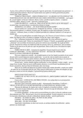 52 
Acesta a fost conflictul lui Helmut la genunchi, legat de sportivitate. Cei participanţi erau parteneri – l-a 
durut genunchiul partener. Dacă l-ar fi ajutat mama sau copilul ar fi durut genunchiul pe partea 
mamă-copil. Tatăl e partener. 
VOMITAT PRELUNGIT – CRIZA STOMACULUI – S-A REZOLVAT UN CONFLICT DE 
TERITORIALITATE SAU DE IDENTITATE SAU CRIZA INTESTINULUI SUBŢIRE – acel aspect 
de „nu pot înghiţi” în faza de vindecare. Dacă e vomă, e posibil să apară şi diaree – e implicat 
intestinul subţire. Diaree şi vomă – intervine şi intestinul gros. 
LABA PICIORULUI – conflict de „VREI SĂ SCAPI DE CINEVA ŞI NU REUŞEŞTI” – a 
nu putea fugi, a nu putea dansa, a nu putea da ca lumea în minge. 
TENDONUL LUI AHILE – „NU SUNT ÎNDEAJUNS DE RAPID”. 
Fiecare tendon are o sarcină precisă. Tendoanele de sub braţ – a apuca, a ţine ceva strâns. 
Necrotizează tendonul, se subţiază, se poate rupe. De regulă nu se prea rup tendoanele. În faza de 
vindecare – inflamare, doare, se reface, la sfârşitul perioadei de vindecare tendonul va fi mai gros şi 
rămâne aşa. 
Hamer are în podul palmei un tendon foarte gros. Are 2 boxeri şi îi ţinea în lesă cu o singură 
mână. Fug după alt câine şi îl trântesc la pământ. Se ţine de o bară, câinii trăgeau. 
Caz: - inflamarea tendonului lui Ahile pe ambele părţi. Nu a fost suficient de rapid cu 
partenerul sau mama-copil. Trăiesc în comunitatea Sf. Francisc 15 familii, au gospodărie agricolă, 2-3 
„căminişti” care nu trebuie să muncească, pensia lor intră în casa comunităţii. Se ocupă de hrănit 
pisicile. Prietenul lui trebuie să urmărească unde fac pisicile cuib şi să „eutanasieze” puii la naştere. 
Trebuie să fie atent să nu fie prins de copii sau pensionari. Dacă se află că nu a fost destul de rapid, 
apare conflictul. 
FEBRA MUSCULARĂ – reumatism la muşchilor. Fiecare muşchi îşi are rolul său. 
CONFLICT MOTORIC – CĂ NU AM PUTUT SĂ EVIT – ÎN FAZA DE VINDECARE 
MUSCULATURA E REPARATĂ ŞI DOARE. 
Pot avea o depreciere centrală – de exemplul pentru că am fost înşelat sau pentru că am cancer 
dar pot suferi această depreciere pentru copilul meu – eu sunt de vină că copilul meu nu poate să 
meargă. Poţi avea un conflict şi pentru altcineva. Reacţiile sunt la fel. Pot să mă aleg cu un cancer la 
ficat pentru că am cancer la intestin, dar şi pentru că a fost otrăvit câinele meu. 
Primul lucru – trebuie căutată originea conflictului. La ficat, plămâni, e relativ simplu – are un 
singur focar circular. Dacă are acest conflict pentru altcineva, va avea ficatul sau plămânul plin de 
focare concentrice, dacă are frică de înfometare către sine însuşi. 
Dacă am un conflict de depreciere pe partea mamă-copil, trebuie deosebit: e mama sau copilul 
– de unde îmi iau în principal stima de sine. Dacă merg la fotbal pentru că mama mă mângâie pe cap, 
dau greş şi mama nu mă mai mângâie. E genunchiul pe partea mamă-copil. 
DINŢI ŞI MUCOASA BUCALĂ 
CARIILE NU AU NICI UN FEL DE LEGĂTURĂ CU „DRĂCUŞORII CARIILOR”. Sunt o 
invenţie a industriei. 
Cauza cariei: - CONFLICTUL DE ÎMBUCĂTURĂ. A-ţi curăţa dinţii nu te protejează de 
carii. O faci din respect pentru alţii. 
Mucoasă a gurii exterioară, epiteliu în plăci – determinantă e lateralitatea. Conflictul: - 
VREAU SĂ SCUIP CEVA AFARĂ REFERITOR LA PARTENER SAU MAMĂ-COPIL. 
Mucoasa de dedesupt, de origine mai veche, în legătură cu trunchiul cerebral.: - partea 
dreaptă: - încearcă să apuce îmbucătura, partea stângă –încearcă să scape de îmbucătură. Aici 
lateralitatea nu are importanţă. 
La celulele glandulare: - în faza activă avem proliferare de celule, în faza de vindecare avem 
descompunere prin TBC. Mirosul gurii vine de la mucoasa galbenă. Ţesutul conjunctiv nu are miros. 
La mucoasă e întotdeauna vorba de o îmbucătură. Epiteliu în plăci – epiteliu padimentos. 
INCISIVI: - NU POST SĂ APUC, NU POT SĂ MĂ APĂR. 
CANINII: - NU POT SĂ PRIND 
MOLARII: - NU POT SĂ SFARM 
Importantă e lateralitatea, nu dacă sunt sus-jos, au acelaşi conţinut al conflictului – partea 
partener sau mamă-copil. 
52 
 