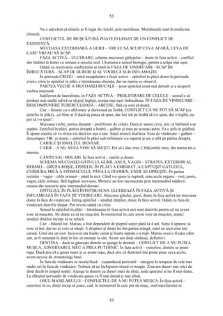 53 
Nu e adevărat că dintele ar fi legat de rinichi, prin meridiane. Meridianele sunt în medicina 
chineză. 
CONFLICTUL DE MUŞCĂTURĂ POATE FI LEGAT DE UN CONFLICT DE 
EXISTENŢĂ. 
MUCOASA EXTERIOARĂ A GURII – VREAU SĂ SCUIP CEVA AFARĂ, CEVA DE 
CARE VREAU SĂ SCAP. 
FAZA ACTIVĂ – ULCERARE, schema mucoasei gâtlejului – doare în faza activă – conflict 
des întâlnit la femei ca urmare a sexului oral. Ulcerarea e sensul biologic, pentru a scăpa mai uşor. 
Odată cu rezolvarea conflictului se intră în FAZA DE VINDECARE –SCAP DE 
ÎMBUCĂTURĂ – SCAP DE DURERI ŞI SE VINDECĂ SUB INFLAMAŢIE. 
În perioada CRIZEI – mică recapitulare a fazei active – epiteliul în plăci doare în perioada 
crizei, criza la epiteliul în plăci e întotdeauna absenţa, dar nu mereu se observă. 
PARTEA VECHE A MUCOASEI BUCALE – ţesut epitelial creat mai demult şi a acoperit 
vechea mucoasă. 
Indiferent de lateralitate, în FAZA ACTIVĂ – PROLIFERARE DE CELULE – sensul e să 
produci mai multă salivă ca să poţi înghiţi, scuipa mai uşor îmbucătura. ÎN FAZA DE VINDECARE – 
DESCOMPUNERE TUBERCULOASĂ – ABCESE, fără ca osul să doară. 
Caz: - femeie cu o aftă mare şi dureroasă pe limbă. CONFLICT CĂ NU POT SĂ SCAP (cu 
epiteliu în plăci), „ce bine ar fi dacă aş putea să spun, dar îmi stă pe limbă să i-o spun, dar o înghit, nu 
pot să i-o spun”. 
Mucoasa veche, partea dreaptă – proliferare de celule. Dacă ar spune ceva, ştie că bărbatul s-ar 
supăra. Epiteliul în plăci, partea dreaptă a limbii – galben şi roşu pe aceeaşi parte. Ea e şefa în grădină. 
Îi spune soţului că va strica via dacă tot aşa o taie. Soţul aruncă foarfeca. Faza de vindecare – galben – 
descompus TBC şi doare; - epiteliul în plăci sub inflamare s-a reparat şi are o aftă pe partea dreaptă. 
CARIILE ŞI SMALŢUL DENTAR. 
CARIE – A NU AVEA VOIE SĂ MUŞTI. Pot să-i dau vreo 2 frăţiorului meu, dar mama mi-a 
interzis. 
CANINI SAU MOLARI. În faza activă – cariile şi doare. 
SCHEMA MUCOASEI GÂTULUI, GURII, ANUS, VAGIN – STRATUL EXTERIOR AL 
DERMEI – GRUPA ROŞIE, EPITELIU ÎN PLĂCI A EMIGRAT, A CĂPTUŞIT GÂTLEJUL, 
CURBURA MICĂ A STOMACULUI, PÂNĂ LA DUODEN, UNDE SE OPREŞTE. Pe partea 
rectului – vagin – căile urinare – până la rect. Când s-a ajuns la ruptură, erau acele organe – rect, penis, 
vagin, căile urinare, fără legături nervoase. Motoric au fost reconectate prin intermediul măduvii 
osoase dar senzoric prin intermediul dermei. 
EPITELIUL ÎN PLĂCI ÎNTOTDEAUNA ULCEREAZĂ ÎN FAZA ACTIVĂ ŞI 
INFLAMEAZĂ ÎN FAZA DE VINDECARE. Mucoasa gâtului, gurii, doare în faza activă iar mucoasa 
doare în faza de vindecare. Întreg epiteliul – smalţul dinţilor, doare în faza activă. Odată cu faza de 
vindecare durerile dispar. Pot reveni odată cu criza. 
Sensul la epiteliul în plăci – întotdeauna în faza activă aici sunt durerile pentru că nu avem 
voie să muşcăm. Ne doare ca să nu muşcăm. În momentul în care avem voie să muşcăm, atunci 
smalţul dinţilor începe să se refacă. 
Caz: - băiatul lor, Matias, a fost dependent de pieptul soţiei până la 4 ani. Soţia îi spunea: ai 
voie să bei, dar nu ai voie să muşti. E dreptaci şi dinţii lui din partea stângă, când au ieşit erau toţi 
cariaţi. Unul era un ciot. Incisivul era foarte cariat şi foarte repede s-a rupt. Matias avea o fixaţie către 
sân, ar fi renunţat la dinţi în loc să renunţe la sân. Acum are dinţi sănătoşi, definitivi. 
DENTINA – dacă se găureşte dintele se ajunge la dentină – CONFLICT DE A NU PUTEA 
MUŞCA, ADVERSARUL MEU A PREA PUTERNIC. În faza activă – osteolize, dintele se poate 
rupe. Dacă ştiu că e gaura mare şi se poate rupe, dacă ştiu că dentistul îmi poate pune ceva acolo, 
avem nevoie de stomatologi buni. 
În faza de vindecare se recalcifiază – expandează periostul – mergem la terapeut de cele mai 
multe ori în faza de vindecare. Trebuie să ne închipuim ritmul zi-noapte. Ziua am dureri mai mici de 
dinţi decât în timpul nopţii. Ajunge la dentist cu dureri mari de dinţi, aude aparatul şi nu îl mai doare. 
La sfârşitul perioadei de vindecare gaura va fi mai densă şi mai plină. 
OSUL MAXILARULUI – CONFLICTUL DE A NU PUTEA MUŞCA. În faza activă – 
osteolize în os, dinţii încep să joace, cad, în momentul în care pot să muşc, osul maxilarului se 
53 
 