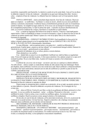 54 
recalcifică, responsabile sunt bacteriile. La dentist te ceartă că nu îţi cureţi dinţii. Asta ar fi şi un abces 
la rădăcină, respectiv în faza de vindecare – câteodată ai un gust uşor dulceag între dinţi. Acesta e 
calus – simptom al fazei de vindecare. La sfârşitul fazei de vindecare osul va fi mai puternic decât 
iniţial. 
FISTULA DENTARĂ – când se deschide dispar durerile. Este faza de vindecare. Dacă aici 
apare un simptom – se umflă falca – lui Hamer i-a căzut un incisiv, dintele nu avea nicio problemă – 
suferise o osteoliză a maxilarului. Conflictul fusese că distribuitorul german de carte nu îi transferase 
sumele în Spania. Au retipărit la negru cărţile lui. El nu avea voie să meargă în Germania să-i muşte. 
Şi-a reimplantat propriul dinte, l-a lipit în partea din spate. A deschis un proces distribuitorului de 
carte, şi-a rezolvat conflictul de a muşca, maxilarul s-a recalcifiat şi a prins dintele. 
Caz: - o mamă îşi îngrijeşte fata bolnavă de inimă în America. Timp de o lună luptă pentru 
supravieţuire. Când s-a însănătoşit şi mama a revenit în Germania, a ajuns cu dureri de oase în faza de 
vindecare pe partea mamă-copil. Hamer îi spune că a vrut să îşi apuce fata şi să o ducă acasă în 
Germania în siguranţă. 
PARODONTOZA – CONFLICT DE ÎMBUCĂTURĂ. Osul mandibulei în faza activă îşi 
reduce volumul, gingia alunecă şi ies la suprafaţă dinţii. Este un CONFLICT DE A NU PUTEA 
MUŞCA, ÎN FAZA ACTIVĂ, determinantă e lateralitatea. 
La oase diferenţa – sunt un partener prost, a nu putea lovi – copilul nu diferenţiază, el 
generalizează. Copilul spune „mama nu mă mai iubeşte” şi îi osteolizează întregul schelet. Oamenii în 
vârstă devin ca şi copiii – generalizează cu mare plăcere. 
Aparatele de îndreptare să nu se refuze, pentru a corecta dantura. 
Piatra dentară nu e un conflict. 
Caz: - tânără fată cu cancer la os la mandibulă. Conflictul era: tatăl îşi bătea cu regularitate 
soţia. Vroia să îl muşte pe tată dar nu putea. A fost cauza osteolizei. Şi-a adunat curajul şi i-a spus că îl 
reclamă la poliţie. Nu şi-a mai bătut soţia. A putut să îl muşte şi aceasta a fost soluţionarea 
conflictului. 
Conflictul de a nu avea voie să muşti – un incisiv care iese cu o pată pe el, dintele definitiv. 
Are altă culoare – când se umple cu smalţ dentar rămâne de altă culoare timp mai îndelungat. Petele 
pot dispărea, dacă conflictul e rezolvat şi nu mai există nicio şină. Dacă conflictul e soluţionat definitiv 
se produce mai mult smalţ dentar, durează cam tot atât cât conflictul şi e posibil ca pata să mai fie 
vizibilă o perioadă de timp. 
DINŢII CENUŞII – CONFLICT DE MUŞCĂTURĂ ÎN FAZA CRONICĂ. EXISTĂ ŞINE 
PE CARE PUTEM CĂLCA O VIAŢĂ ÎNTREAGĂ. 
DINŢII GALBENI NU SUNT UN CONFLICT. 
EPITELIUL ÎN PLĂCI LUCREAZĂ FĂRĂ AJUTORUL MICROBILOR. DOAR DETINTA 
LUCRAZĂ CU BACTERIILE, OSUL. PUROIUL E UN SIMPTOM AL FAZEI DE VINDECARE. 
Înseamnă că faza de vindecare se apropie de sfârşit. 
Putem merge la stomatolog dacă e strâmb sau ca protecţie, să nu se rupă, sau pentru proteze. A 
se trata rădăcini e o prostie. Abcesul la rădăcină e un proces de vindecare. Nu vă atingeţi de el şi 
evitaţi şina. 
Caz: - abces al Oliviei. Festival în aer liber, se dau la ea golăneşte alţi băieţi, prietenul ei a fost 
spectator. A avut un conflict de muşcătură – molar – a sfărâma. Prietenul ei a fost şina – a avut o 
umflătură la molar. Când se certau, avea o recidivă şi umflătura apărea. Au terminat relaţia şi 
umflătura a dispărut. Dacă la un proces cronic ajungi la dentist, el îţi mulţumeşte. 
Ori de câte ori sunt în faza de vindecare, să fiu atent dacă există şine, să le evit, ca procesul de 
vindecare să se poată termina. Cel mai bun leac. Împotriva durerilor e de a înţelege circumstanţele. 
Dacă ştiu masa conflictului, pot să calculez cât mai durează. 
MECANISMELE DE REPARARE A DINŢILOR SE MAI POT PRODUCE DOAR DACĂ 
DINTELE TRĂIEŞTE, DACĂ NU E SCOS NERVUL. 
SCRÂŞNITUL DINŢILOR – UN CONFLICT MOTORIC – dacă partenerul pleacă: – pot 
resimţi motoric: - paralizie la piciorul-partener; - pot resimţi senzoric – neurodermită; - pot resimţi ca 
un conflict de muşcătură numai cu musculatura. Un conflict nerezolvat revine în vise. Îmi visez 
rivalul, se scrâşneşte din dinţi, e criza epileptică a musculaturii mandibulei. 
54 
 