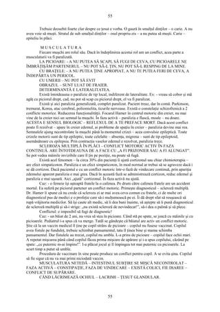 55 
Trebuie deosebit foarte clar despre ce ţesut e vorba. O gaură în smalţul dinţilor – o carie. A nu 
avea voie să muşti. Stratul de sub smalţul dinţilor – osul propriu-zis – a nu putea să muşti. Carie – 
epiteliu în plăci. 
M U S C U L A T U R A 
Fiecare muşchi are rolul său. Dacă în îndeplinirea acestui rol am un conflict, acea parte a 
musculaturii va fi paralizată. 
LA PICIOARE: - A NU PUTEA SĂ SCAPI, SĂ FUGI DE CEVA, CU PICIOARELE NE 
ÎMBRĂŢIŞĂM PARTENERUL – NU POT SĂ-L ŢIN, NU POT SĂ-L RESPING DE LA MINE. 
CU BRAŢELE: - A NU PUTEA ŢINE APROPIAT, A NU TE PUTEA FERI DE CEVA, A 
ÎNDEPĂRTA UN PERICOL. 
CU UMERII – NU POT SĂ EVIT 
OBRAZUL – SUNT LUAT DE FRAIER. 
DETERMINANTĂ E LATERALITATEA. 
Există întotdeauna o paralizie de tip local, indiferent de lateralitate. Ex: - vreau să cobor şi mă 
agăţ cu piciorul drept, cad, nu pot să scap cu piciorul drept, el va fi paralizat. 
Există şi aici paralizia generalizată, complet paralizat. Pacient treaz, dar în comă. Parkinson, 
tremurat, Korea, atac cerebral, poliomielita, ticurile nervoase. Există o constelaţie schizofrenică a 2 
conflicte motorice. Reducerea funcţionalităţii. Focarul Hamer în centrul motoric din creier, nu mai 
vine de la creier nici un semnal la muşchi. În faza activă – paralizia e flască, moale – nu doare. 
ACESTA E SENSUL BIOLOGIC – REFLEXUL DE A TE PREFACE MORT. Dacă acest conflict 
poate fi rezolvat – apare în creier edemul, ai probleme de spaţiu în creier – paralizia devine mai rea. 
Semnalele ajung necontrolate la muşchi până la momentul crizei – acea convulsie epileptică. Toate 
crizele motorii sunt de tip epileptic, toate celelalte – absenţa, migrena – sunt de tip epileptoid, 
asemănătoare cu epilepsia. Prin contracţia vaselor edemul e rezolvat, paralizia trece. 
SCLEROZA MULTIPLĂ ÎN PLĂCI – CONFLICT MOTORIC ACTIV ÎN FAZA 
CONTINUĂ. ARE ÎNTOTDEAUNA DE A FACE CU „A FI PRIZONIER SAU A FI ALUNGAT”. 
Se pot vedea mâinile invizibile care îl ţin pe poziţie, nu poate să fugă. 
Există acel fenomen – la circa 30% din pacienţi îi ajută cortizonul sau chiar chimioterapia – 
are efect simpaticoton. Paralizia e un efect simpaticoton, în mod normal ar trebui să se agraveze dacă i 
se dă cortizon. Dacă pacientul e cu un conflict motoric într-o fază de vindecare continuă, prin apariţia 
edemului aparent paralizia e mai grea. Dacă în această fază se administrează cortizon, reduc edemul şi 
paralizia e mai uşoară. Aici „ajută” cortizonul. În faza activă nu ajută. 
Caz: - o femeie îşi aşteaptă fratele la o cafenea. Pe drum către cafenea fratele are un accident 
mortal. Ea suferă pe piciorul partener un conflict motoric. Primeşte diagnosticul – scleroză multiplă. 
Dr. Hamer îi spune că nu crede că scleroza ei ar mai avea ceva comun cu fratele, ci de multe ori 
diagnosticul pus de medici e o profeţie care să-i mulţumească pe ei. Îi dă drept sfat să reuşească să 
rupă vrăjitoria medicilor. Să îşi caute alt medic, să îi dea bani înainte, să aştepte să îi pună diagnosticul 
de scleroză multiplă şi să-i strige: „nu există scleroză de nevindecat!”, să-i dea o palmă şi să plece. 
Conflictul: e imposibil să fugi de diagnostic! 
Caz: - un băiat de 2 ani, nu vrea să stea în picioare. Când stă pe spate, se joacă cu mâinile şi cu 
picioarele. Pediatrul i-a spus că va merge. Tatăl se gândeşte că băiatul are activ un conflict motoric. 
Ştie că la un vaccin medicul îl ţine pe copil strâns de picioare – copilul nu fusese vaccinat. Copilul 
avea fistule pe funduleţ, trebuie schimbat pansamentul, tata îl ţinea bine şi mama schimba 
pansamentul. Dar fistulele au trecut, copilul nu umbla. L-a prins de picioare – copilul face ochii mari. 
A repetat mişcarea până când copilul făcea prima mişcare de apărare şi i-a spus copilului, căzând pe 
spate: „ce puternic m-ai împins!”. I-a plăcut jocul şi îl împingea tot mai puternic cu picioarele. La 
scurt timp a putut să umble. 
Procedura de vaccinare în sine poate produce un conflict pentru copil. A se evita şina. Copilul 
să fie sigur că nu va mai primi niciodată vaccin. 
MUSCULATURA NETEDĂ – INTESTINUL SUBŢIRE SE MIŞCĂ NECONTROLAT – 
FAZA ACTIVĂ – CONSTIPAŢIE, FAZA DE VINDECARE – EXISTĂ COLICI, FIE DIAREE – 
CONFLICT DE SUPĂRARE. 
CÂND LĂCRIMEAZĂ OCHIUL – LACRIMI – ŢESUT GLANDULAR. 
55 
 