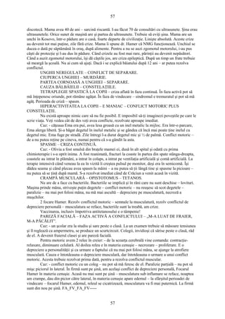 57 
discotecă. Mama avea 40 de ani – sarcină riscantă. I-au făcut 70 de consultări cu ultrasunete. Şina erau 
ultrasunetele. Orice sunet de maşină are şi partea de ultrasunete. Trebuie să eviţi şina. Mama are un 
unchi în Kosovo, într-o pădure are o casă, foarte departe de civilizaţie. Linişte absolută. Aceste crize 
au devenit tot mai puţine, zile fără crize. Mama îi spune dr. Hamer că NMG funcţionează. Unchiul se 
ducea o dată pe săptămână în oraş, după alimente. Pentru a nu se auzi zgomotul motorului, i-au pus 
căşti de protecţie şi l-au dus în pădure. Când crizele au fost mai rare, părinţii au devenit nepăsători. 
Când a auzit zgomotul motorului, îşi dă căştile jos, are criza epileptică. După un timp un frate trebuie 
să meargă la şcoală. Nu ai cum să ajuţi. Dacă i se explică băiatului după 12 ani – ar putea rezolva 
conflictul. 
UNGHII NEREGULATE – CONFLICT DE SEPARARE. 
CIUPERCA UNGHIEI – MURDĂRIE. 
PARTEA CORNOASĂ A UNGHIEI – SEPARARE. 
CAUZA BÂLBÂIELII – CONSTELAŢIILE. 
TETRAPLEGIE SPASTICĂ LA COPII – criza aflată în faza continuă. În faza activă pot să 
mă înţepenesc oriunde, pot rămâne agăţat. În faza de vindecare – sindromul e tremuratul şi pot să mă 
agăţ. Perioada de criză – spasm. 
HIPERACTIVITATEA LA COPII – E MANIAC – CONFLICT MOTORIC PLUS 
CONSTELAŢIE. 
Nu există aproape nimic care să nu fie posibil. E imposibil să-ţi imaginezi poveştile pe care le 
scrie viaţa. Veţi vedea cât de des veţi avea conflicte, rezolvate aproape imediat. 
Caz: - căţeaua Ema era pui, avea lesa groasă cu un inel metalic la mijloc. Era într-o parcare, 
Ema alerga liberă. Şi-a băgat degetul în inelul metalic şi se gândea că încă mai poate ţine inelul cu 
degetul mic. Ema fuge pe stradă. Zile întregi l-a durut degetul mic şi ½ de palmă. Conflict motoric – 
de a nu putea reţine pe cineva, numai pentru că s-a gândit la asta. 
SPASME – CRIZA CONTINUĂ. 
Caz: - Olivia a fost smulsă din braţele mamei ei, dusă în alt spital şi odată cu prima 
chimioterapie i s-a oprit inima. A fost reanimată, fracturi la coaste în partea din spate stânga-dreapta, 
coastele au intrat în plămâni, a intrat în colaps, a intrat pe ventilaţia artificială şi comă artificială. La 
terapie intensivă când veneau la ea în vizită îi creştea pulsul pe monitor, deşi era în semicomă. Îşi 
dădea seama şi când plecau avea spasm la mâini – a nu putea să ţii lângă tine şi spasme la picioare – 
nu putea să se ţină după mamă. S-a rezolvat imediat când de Crăciun a venit acasă în vizită. 
CRAMPĂ MUSCULARĂ – OPISTOTOMUS – TETANOS. 
Nu are de a face cu bacteriile. Bacteriile se implică şi în răni care nu sunt deschise – lovituri. 
Maşina prinde mâna, striveşte puţin degetele – conflict motoric – nu reuşesc să scot degetele – 
paralizie – nu mai pot folosi mâna, nu mă mai ascultă – depreciere pe musculatură, necroză a 
muşchilor. 
2 focare Hamer. Rezolv conflictul motoric – semnale la musculatură, rezolv conflictul de 
depreciere personală – musculatura se reface, bacteriile sunt la treabă, am crize. 
Vaccinarea, inclusiv împotriva antitetanosului e o tâmpenie! 
PAREZĂ FACIALĂ – FAZA ACTIVĂ A CONFLICTULUI – „M-A LUAT DE FRAIER, 
M-A PĂCĂLIT”. 
Caz: - un şcolar era la studiu şi sare peste o clasă. La un examen trebuie să măsoare tensiunea 
şi îl reglează ca ampermetru, se produce un scurtcircuit. Colegii, invidioşi că sărise peste o clasă, râd 
de el. A devenit fraierul clasei şi are pareză facială. 
Pentru motoric avem 2 relee în creier: - de la scoarţa cerebrală vine comanda: contracţie-relaxare, 
diminuare celulară. Al doilea releu e în materia cenuşie – necrozare – proliferare. E o 
depreciere a personalităţii şi ca urmare a faptului că nu mai pot folosi mâna, se ajunge la atrofiere 
musculară. Cauza e întotdeauna o depreciere musculară, dar întotdeauna o urmare a unui conflict 
motoric. Acesta trebuie rezolvat prima dată, pentru a rezolva conflictul muscular. 
Caz: - conflict motoric cu un coleg – nu pot să mă feresc de el. Paralizie parţială – nu pot să 
mişc piciorul în lateral. În firmă sunt pe şină, am acelaşi conflict de depreciere personală, Focarul 
Hamer în materia cenuşie. Acasă nu mai sunt pe şină – musculatura sub inflamare se reface, noaptea 
am crampe, dau din picior către lateral, în materia cenuşie apare edemul – la sfârşitul perioadei de 
vindecare – focarul Hamer, edemul, releul se cicatrizează, musculatura va fi mai puternică. La firmă 
sunt din nou pe şină. FA_FV_FA_FV----- 
57 
 