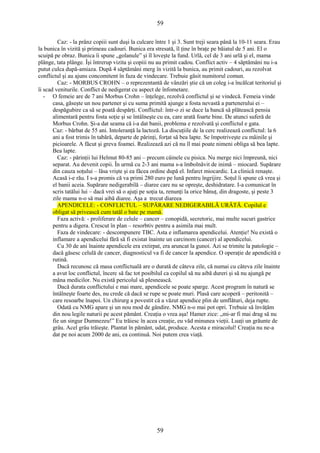 59 
Caz: - la prânz copiii sunt duşi la culcare între 1 şi 3. Sunt treji seara până la 10-11 seara. Erau 
la bunica în vizită şi primeau cadouri. Bunica era stresată, îl ţine în braţe pe băiatul de 5 ani. El o 
scuipă pe obraz. Bunica îi spune „golanule” şi îl loveşte la fund. Urlă, cel de 3 ani urlă şi el, mama 
plânge, tata plânge. Îşi întrerup vizita şi copiii nu au primit cadou. Conflict activ – 4 săptămâni nu i-a 
putut culca după-amiaza. După 4 săptămâni merg în vizită la bunica, au primit cadouri, au rezolvat 
conflictul şi au ajuns concomitent în faza de vindecare. Trebuie găsit numitorul comun. 
Caz: - MORBUS CROHN – o reprezentantă de vânzări ştie că un coleg i-a încălcat teritoriul şi 
îi scad veniturile. Conflict de nedigerat cu aspect de înfometare. 
- O femeie are de 7 ani Morbus Crohn – înţelege, rezolvă conflictul şi se vindecă. Femeia vinde 
casa, găseşte un nou partener şi cu suma primită ajunge a fosta nevastă a partenerului ei – 
despăgubire ca să se poată despărţi. Conflictul: într-o zi se duce la bancă să plătească pensia 
alimentară pentru fosta soţie şi se întâlneşte cu ea, care arată foarte bine. De atunci suferă de 
Morbus Crohn. Şi-a dat seama că i-a dat banii, problema e rezolvată şi conflictul e gata. 
Caz: - bărbat de 55 ani. Intoleranţă la lactoză. La discuţiile de la cerc realizează conflictul: la 6 
ani a fost trimis în tabără, departe de părinţi, forţat să bea lapte. Se împotriveşte cu mâinile şi 
picioarele. A făcut şi greva foamei. Realizează azi că nu îl mai poate nimeni obliga să bea lapte. 
Bea lapte. 
Caz: - părinţii lui Helmut 80-85 ani – precum câinele cu pisica. Nu merge nici împreună, nici 
separat. Au devenit copii. În urmă cu 2-3 ani mama s-a îmbolnăvit de inimă – miocard. Supărare 
din cauza soţului – lăsa vrişte şi ea făcea ordine după el. Infarct miocardic. La clinică renaşte. 
Acasă i-e rău. I s-a promis că va primi 280 euro pe lună pentru îngrijire. Soţul îi spune că vrea şi 
el banii aceia. Supărare nedigerabilă – diaree care nu se opreşte, deshidratare. I-a comunicat în 
scris tatălui lui – dacă vrei să o ajuţi pe soţia ta, renunţi la orice bănuţ, din dragoste, şi peste 3 
zile mama n-o să mai aibă diaree. Aşa a trecut diareea 
APENDICELE: - CONFLICTUL – SUPĂRARE NEDIGERABILĂ URÂTĂ. Copilul e 
obligat să privească cum tatăl o bate pe mamă. 
Faza activă: - proliferare de celule – cancer – conopidă, secretoric, mai multe sucuri gastrice 
pentru a digera. Crescut în plan – resorbtiv pentru a asimila mai mult. 
Faza de vindecare: - descompunere TBC. Asta e inflamarea apendicelui. Atenţie! Nu există o 
inflamare a apendicelui fără să fi existat înainte un carcinom (cancer) al apendicelui. 
Cu 30 de ani înainte apendicele era extirpat, era aruncat la gunoi. Azi se trimite la patologie – 
dacă găsesc celulă de cancer, diagnosticul va fi de cancer la apendice. O operaţie de apendicită e 
rutină. 
Dacă recunosc că masa conflictuală are o durată de câteva zile, că numai cu câteva zile înainte 
a avut loc conflictul, încerc să fac tot posibilul ca copilul să nu aibă dureri şi să nu ajungă pe 
mâna medicilor. Nu există pericolul să plesnească. 
Dacă durata conflictului e mai mare, apendicele se poate sparge. Acest program în natură se 
întâlneşte foarte des, nu crede că dacă se rupe se poate muri. Plasă care acoperă – peritonită – 
care resoarbe înapoi. Un chirurg a povestit că a văzut apendice plin de umflături, deja rupte. 
Odată cu NMG apare şi un nou mod de gândire. NMG n-o mai pot opri. Trebuie să învăţăm 
din nou legile naturii pe acest pământ. Creaţia o vrea aşa! Hamer zice: „mi-ar fi mai drag să nu 
fie un singur Dumnezeu!” Eu trăiesc în acea creaţie, eu văd minunea vieţii. Luaţi un grăunte de 
grâu. Acel grâu trăieşte. Plantat în pământ, udat, produce. Acesta e miracolul! Creaţia nu ne-a 
dat pe noi acum 2000 de ani, ea continuă. Noi putem crea viaţă. 
59 
