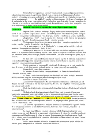 7 
Sistemul nervos vegetativ pe care nu îl puteţi controla conectează pe stres continuu. 
Vă mobilizaţi pentru a rezolva problema. Mâinile reci, nu mai aveţi poftă de mâncare. Suntem 
instinctiv orientaţi pe rezolvarea conflictului, ne mobilizăm toate puterile. Aveţi gânduri impuse. Aici 
începe terapia naturii. Dr. Virkhoff – patolog şi chirurg de acum 100 de ani: „Am disecat atât 
de multe cadavre, dar nu am văzut nici un suflet”. Sufletul nu poate fi dovedit. Focarul Hamer în creier 
e dovada că un conflict se manifestă imediat şi organic. Focarul Hamer e veriga lipsă între psihic, care 
nu se poate măsura şi organ, care se poate măsura. 
BOLILE CARE IAU NAŞTERE ÎN PSIHIC ÎŞI AU ORIGINEA ÎN 
CONFLICT. 
Depinde cum e asimilată informaţia. În grija pentru copil, mama reacţionează acut cu 
noduli în sân. Dacă spui „copilul meu a murit” – cavernă la plămâni. Frica de moarte pentru o singură 
persoană – o singură cavernă în plămâni. Frica de propria moarte – o mulţime de caverne în plămâni. 
„Copilul meu e rănit” – focar în creierul mic – tumoare la sân. Dacă te mai gândeşti şi 
la „ce părinte rău sunt” – focar în măduva cerebrală – osteolize la umăr. 
Un ţăran cu un singur fecior, care a avut un accident – nu mai are moştenitor, tot 
avutul e pierdut – conflict de teritoriu – atac de cord. 
„Nu se poate ca aşa ceva să se fi întâmplat” – vă împotriviţi acestei idei – releu în 
pancreas – diminuarea funcţionalităţii – diabet de tip 1. 
Informaţia nu poate duce la un conflict, ci la unul sau altul din programele speciale, 
pentru că în momentul conflictului faceţi asocieri. Totul are un rol de jucat – dacă ai sau nu copii, dacă 
eşti femeie sau bărbat, sărac sau bogat, creştin sau musulman. Doar după aceea se poate spune „aşa ai 
asociat”. 
Pe drum către locul accidentului ai mâinile reci, nu ai poftă de mâncare, nu eşti obosit 
–ţi-ai mobilizat toate puterile. Indiferent de situaţie, vei avea focarul Hamer în creier iar la nivelul 
organelor – majorare/diminuare de celule. 
Cercul concentric pe creier după 5 minute va fi de mărimea…şi se vede imediat. La 
nivel de organ e nevoie de o anumită perioadă pentru a se vedea, câteva zile sau săptămâni. 
Faza activă la cancerul osos nu doare. 
La pierderea de teritorialitate – angina pectorală – în faza activă apare imediat. 
Ulceraţiile nu se vor vedea. 
La diabet – reducerea sau dispariţia funcţionalităţii este sensul biologic. Nu se mai 
produce insulină, aveţi mai multă energie, puteţi să vă împotriviţi cu succes. 
Foarte rar se observă faza activă. 
Aţi ajuns la locul accidentului. Nu rezolvaţi nimic. Măriţi masa conflictuală. Cu cât 
durează mai mult conflictul, cu atât mai mare e cancerul. Cu cât e mai lungă faza conflictuală, cu atât 
mai intense vor fi crizele. 
Dacă ştie cât a fost activ, îşi poate calcula timpul de vindecare. Dacă ştie ce îl aşteaptă, 
nu va mai fi frică. 
Medicii se luptă să salveze viaţa copilului. E între viaţă şi moarte. Creşte masa 
conflictului: nu mâncaţi, nu dormiţi, slăbiţi, în câteva săptămâni pierdeţi în greutate. Copilul moare. 
Conflictul creşte în continuare. E foarte posibil ca părintele să moară de caşexie – subnutriţie foarte 
gravă. SE POT REZOLVA CONFLICTE, ÎN SENSUL CĂ LE ACCEPTAŢI. Dacă ai acumulat o 
masă de conflict de 3 luni: cavernă în plămâni, noduli la sân, angină pectorală, găuri în oase, diabet. 
Faza de vindecare de 3 luni. 
Altă variantă: copilul e bine la marginea drumului. Sistemul nervos vegetativ comută 
de la faza de stres continuu la faza de linişte continuă. Psihic e o mare uşurare: „bine că nu s-a 
întâmplat nimic”. La creier, focarul Hamer provoacă edeme, cu lichide. În principiu în creier nu se 
produce nimic mai mult. Ţesuturile se regenerează prin producerea de edeme. La nivelul organelor, se 
opreşte cancerul. Plusul/minusul de celule se opreşte, diminuarea de funcţionalitate se reia. După 
câteva minute, sunteţi complet în faza de vagotonie: mâini calde, poftă de mâncare, de somn. Trebuie 
să vă reveniţi după şoc. 
Psihic, marea rezolvare, edemul, e un proces care are nevoie de spaţiu: stări de rău, 
ameţeli, greaţă. Diagnosticul ar fi tumoare la creier sau metastază. 
7 
 