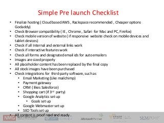 Simple Pre launch Checklist
• Finalize hosting ( Cloud based AWS , Rackspace recommended , Cheaper options
Godaddy)
• Chec...