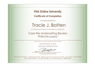 FHA Online University
Certificate of Completion
is hereby granted to
Tracie J. Batten
to certify that he/she has completed to satisfaction
Case File Underwriting Review
“FHA/VA Loans“
This course was intended to be informational only, and makes no claim that you will obtain a job. FHA Online University is a private online mortgage training
company, and is not owned or operated by FHA.gov/HUD.gov.
Granted: March 21, 2016
Student ID # S0036341571465
Company Representative
FHA Online University™ - Carlota Plaza Center - 23046 Avenida de la Carlota, Suite #600 - Laguna Hills, California 92653
Phone: (949) 460-6473 - Fax: (949) 682-1882 - www.FHAtraining.org - 1-800-665-0249
 