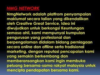 NmgNetwork adalah platfrom penyampaian
maklumat secara talian yang dikendalikan
oleh Creative Great Service, Idea ini
diwujudkan untuk berkongsi Keuntungan
semasa ahli, kami mempunyai kumpulan
pengurusan yang profesional dan
berpengalaman didalam bidang perniagaan
secara online dan offline serta tradisional
marketing, dengan reputasi pencapaian kami
yang semakin berkembang dan
memberansangkan kami ingin membuka
peluang bersama-sama rakyat malaysia untuk
mencipta pendapatan bersama kami.
NMG NETWORK
 