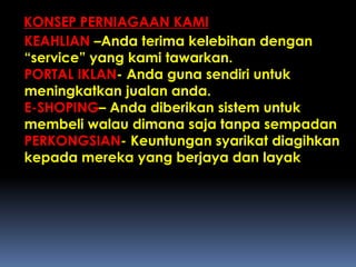 KONSEP PERNIAGAAN KAMI
KEAHLIAN –Anda terima kelebihan dengan
“service” yang kami tawarkan.
PORTAL IKLAN- Anda guna sendiri untuk
meningkatkan jualan anda.
E-SHOPING– Anda diberikan sistem untuk
membeli walau dimana saja tanpa sempadan
PERKONGSIAN- Keuntungan syarikat diagihkan
kepada mereka yang berjaya dan layak
 