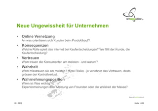 Neue Ungewissheit für Unternehmen
   • Online Vernetzung
        An was orientieren sich Kunden beim Produktkauf?
   • Konsequenzen
        Welche Rolle spielt das Internet bei Kaufentscheidungen? Wo fällt der Kunde, die
        Kaufentscheidung?
   • Vertrauen
        Wem trauen die Konsumenten am meisten - und warum?
   • Wahrheit
        Wem misstrauen sie am meisten? Hype Risiko - je verletzter das Vertrauen, desto
        grösser der Kontrollverlust.
   • Wahrnehmungsposition
        Wann ist Was wichtig?
        Expertenmeinungen oder Meinung von Freunden oder die Weisheit der Masse?




15.1.2010                                                                                  Seite 10/20
 