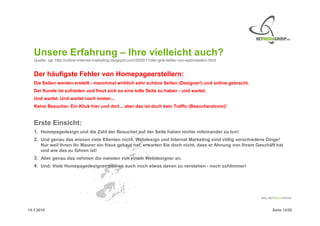 Unsere Erfahrung – Ihre vielleicht auch?
   Quelle: vgl. http://online-internet-marketing.blogspot.com/2005/11/der-grte-fehler-von-webmastern.html


   Der häufigste Fehler von Homepageerstellern:
   Die Seiten werden erstellt - manchmal wirklich sehr schöne Seiten (Designer!) und online gebracht.
   Der Kunde ist zufrieden und freut sich so eine tolle Seite zu haben - und wartet.
   Und wartet. Und wartet noch immer...
   Keine Besucher. Ein Klick hier und dort... aber das ist doch kein Traffic (Besucherstrom)!


   Erste Einsicht:
   1. Homepagedesign und die Zahl der Besucher auf der Seite haben nichts miteinander zu tun!
   2. Und genau das wissen viele Klienten nicht. Webdesign und Internet Marketing sind völlig verschiedene Dinge!
      Nur weil Ihnen Ihr Maurer ein Haus gebaut hat, erwarten Sie doch nicht, dass er Ahnung von Ihrem Geschäft hat
      und wie das zu führen ist!
   3. Aber genau das nehmen die meisten von einem Webdesigner an.
   4. Und: Viele Homepagedesigner meinen auch noch etwas davon zu verstehen - noch schlimmer!




15.1.2010                                                                                                     Seite 13/20
 