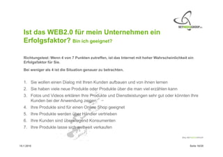 Ist das WEB2.0 für mein Unternehmen ein
   Erfolgsfaktor? Bin ich geeignet?

   Richtungstest: Wenn 4 von 7 Punkten zutreffen, ist das Internet mit hoher Wahrscheinlichkeit ein
   Erfolgsfaktor für Sie.

   Bei weniger als 4 ist die Situation genauer zu betrachten.


   1. Sie wollen einen Dialog mit Ihren Kunden aufbauen und von ihnen lernen
   2. Sie haben viele neue Produkte oder Produkte über die man viel erzählen kann
   3. Fotos und Videos erklären Ihre Produkte und Dienstleistungen sehr gut oder könnten Ihre
      Kunden bei der Anwendung zeigen.
   4. Ihre Produkte sind für einen Online Shop geeignet
   5. Ihre Produkte werden über Händler vertrieben
   6. Ihre Kunden sind überwiegend Konsumenten
   7. Ihre Produkte lasse sich weltweit verkaufen



15.1.2010                                                                                       Seite 16/20
 