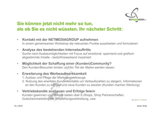 Sie können jetzt nicht mehr so tun,
   als ob Sie es nicht wüssten. Ihr nächster Schritt:

   •    Kontakt mit der NETMEDIAGROUP aufnehmen
        In einem gemeinsamen Workshop die relevanten Punkte ausarbeiten und formulieren

   •    Analyse des bestehenden Internetauftritts
        Suche nach Ausbaumöglichkeiten mit Focus auf emotional, spannend und grafisch
        abgestimmte Inhalte - bedürfnisweckend inszeniert

   •    Möglichkeit der Schaffung einer (Kunden)Community?
        Den Kunden/Besucher binden und ihn Teil der Marke werden lassen

   •    Erweiterung des Werbeaufmerksamkeit
        1. Ausbau und Pflege der Marketingwerkzeuge
        2. Nutzung des erwirkten Kundenkontakts um Verkaufszahlen zu steigern, Informationen
           an den Kunden zu bringen und neue Kunden zu wecken (Kunden machen Werbung)

   •    Vertriebskanäle ausbauen und Erfolge feiern
        Kunden gewinnen und Vorteile bieten über E-Shops, Shop Partnerschaften,
        Gutscheinmarketing mit Empfehlungsverbreitung, usw.

15.1.2010                                                                               Seite 19/20
 