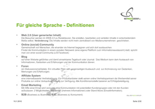 Für gleiche Sprache - Definitionen
   •    Web 2.0 (User generierter Inhalt)
        Die Besucher werden im WEB 2.0 zu Redakteuren. Sie erstellen, bearbeiten und verteilen Inhalte in entscheidendem
        Maße selbst. Veränderung: Die Inhalte werden nicht mehr zentralisiert von Medienunternehmen geschrieben.
   •    Online (social) Community
        Gemeinschaft von Menschen, die einander via Internet begegnen und sich dort austauschen.
        Findet die Kommunikation in einem sozialen Netzwerk (eine eigene Plattform zum Informationsaustausch) statt, spricht
        man von einer social Community (z.B.Facebook)
   •    Blog
        auf einer Website geführtes und damit einsehbares Tagebuch oder Journal. Das Medium kann dem Austausch von
        Informationen, Gedanken und Erfahrungen und der Kommunikation dienen.
   •    Foren
        ein Diskussionsmarktplatz. Ein virtueller Platz zum gegenseitigen Austausch und zur Archivierung von Gedanken,
        Meinungen und Erfahrungen.
   •    Affiliate System
        eine internetbasierte Vertriebslösung. Ein Produktanbieter stellt seinen online Vertriebspartnern die Werbemittel seiner
        Produkte zur online Verkaufsvermittlung zur Verfügung. Alle Konditionsmodelle basieren auf Erfolgsbeteiligung.
   •    Email Marketing
        Mit Hilfe einer Email wird versucht, eine Kommunikation mit potentiellen Kundengruppen oder mit den Kunden
        aufzubauen. 2 Möglichkeiten: Newsletter (mehrere Informationen) oder Stand Alone (Einzelinformation).
   •    B2B (Business zu Business), B2C (Business zu Konsument)

15.1.2010                                                                                                                   Seite 2/20
 