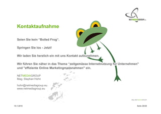 Kontaktaufnahme

   Seien Sie kein “Boiled Frog“.

   Springen Sie los - Jetzt!

   Wir laden Sie herzlich ein mit uns Kontakt aufzunehmen.

   Wir führen Sie näher in das Thema “zeitgemässe Internetnutzung für Unternehmen"
   und "effiziente Online Marketingmassnahmen" ein.

   NETMEDIAGROUP
   Mag. Stephan Hohn

   hohn@netmediagroup.eu
   www.netmediagroup.eu




15.1.2010                                                                       Seite 20/20
 