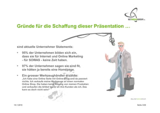 Gründe für die Schaffung dieser Präsentation …



   sind aktuelle Unternehmer Statements:
   •    95% der Unternehmen bilden sich ein,
        dass sie für Internet und Online Marketing
        - für SOWAS - keine Zeit haben.
   •    97% der Unternehmen sagen sie sind fit,
        sie hätten ja bereits eine Homepage.
   •    Ein grosser Werkzeughändler erzählte:
        „Ich habe eine Online Seite mit Online Shop und da passiert
        nichts. Ich verkaufe meine Werkzeuge an einen normalen
        Online Shop. Die haben keine Ahnung von meinen Produkten
        und verkaufen die Artikel teurer an ihre Kunden als ich. Das
        kann es doch nicht sein!“




15.1.2010                                                              Seite 3/20
 