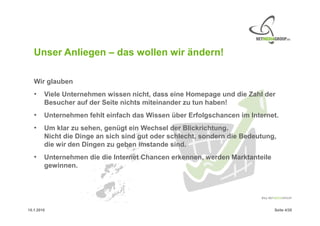 Unser Anliegen – das wollen wir ändern!

   Wir glauben
   •    Viele Unternehmen wissen nicht, dass eine Homepage und die Zahl der
        Besucher auf der Seite nichts miteinander zu tun haben!
   •    Unternehmen fehlt einfach das Wissen über Erfolgschancen im Internet.
   •    Um klar zu sehen, genügt ein Wechsel der Blickrichtung.
        Nicht die Dinge an sich sind gut oder schlecht, sondern die Bedeutung,
        die wir den Dingen zu geben imstande sind.
   •    Unternehmen die die Internet Chancen erkennen, werden Marktanteile
        gewinnen.




15.1.2010                                                                    Seite 4/20
 