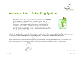 Was wenn nicht … Boiled Frog Syndrom

            Kleine Geschichte über langsame Umweltveränderung wie WEB 2.0
            »Die Theorie des „Gekochten Frosch Syndroms“ besagt, dass ein
            Frosch, der in heißes Wasser geworfen wird, sofort herausspringt. Der
            Fluchtreflex in seiner Haut reagiert auf plötzliche Veränderungen der
            Temperatur. Wird er aber in kaltes Wasser gesetzt und das Wasser
            langsam erhitzt, so verkocht er. Da die Anpassung zu langsam erfolgte,
            wird der Reflex nicht ausgelöst . Grund: Der Vergleich fand immer nur mit
            dem Zustand kurz vorher statt.«


   Auf die Revolution des Internets übertragen, werden alle Unternehmen, die diese Revolution, in der
   sie sich befinden, nicht erkennen und nicht nutzen, ähnlich wie der Frosch, verkochen.

   In der Präsentation folgende Beispiele aus der Social Media Company Monitor Studie 2009 zeigen, dass
   viele Unternehmen die Veränderung noch nicht erkannt haben und Gefahr laufen zu verkochen.




15.1.2010                                                                                            Seite 6/20
 