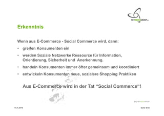 Erkenntnis

   Wenn aus E-Commerce - Social Commerce wird, dann:
   • greifen Konsumenten ein
   • werden Soziale Netzwerke Ressource für Information,
     Orientierung, Sicherheit und Anerkennung.
   • handeln Konsumenten immer öfter gemeinsam und koordiniert
   • entwickeln Konsumenten neue, sozialere Shopping Praktiken


        Aus E-Commerce wird in der Tat “Social Commerce“!



15.1.2010                                                        Seite 9/20
 