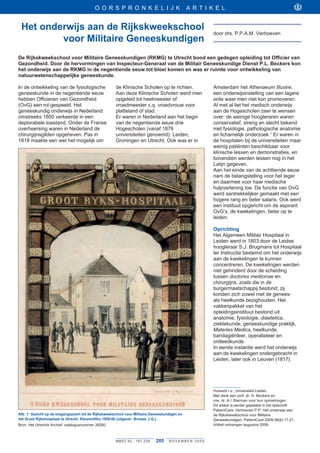 O O R S P R ONKELIJK                               ARTIKEL


 Het onderwijs aan de Rijkskweekschool
                                                                                                      door drs . P .P .A .M . Verhoeven
         voor Militaire Geneeskundigen
De Rijkskweekschool voor Militaire Geneeskundigen (RKMG) te Utrecht bood een gedegen opleiding tot Officier van
Gezondheid. Door de hervormingen van Inspecteur-Generaal van de Militair Geneeskundige Dienst P.L. Beckers kon
het onderwijs aan de RKMG in de negentiende eeuw tot bloei komen en was er ruimte voor ontwikkeling van
natuurwetenschappelijke geneeskunde.

In de ontwikkeling van de fysiologische               de Klinische Scholen op te richten .            Amsterdam het Athenaeum	Illustre,
geneeskunde in de negentiende eeuw                    Aan deze Klinische Scholen werd men             een onderwijsinstelling van een lagere
hebben Officieren van Gezondheid                      opgeleid tot heelmeester of                     orde waar men niet kon promoveren .
(OvG) een rol gespeeld . Het                          vroedmeester c .q . vroedvrouw voor             Al met al liet het medisch onderwijs
geneeskundig onderwijs in Nederland                   platteland of stad .                            aan de Hogescholen zeer te wensen
omstreeks 1800 verkeerde in een                       Er waren in Nederland aan het begin             over: de weinige hoogleraren waren
deplorabele toestand . Onder de Franse                van de negentiende eeuw drie                    conservatief, streng en slecht bekend
overheersing waren in Nederland de                    Hogescholen (vanaf 1876                         met fysiologie, pathologische anatomie
chirurgijnsgilden opgeheven . Pas in                  universiteiten genoemd): Leiden,                en lichamelijk onderzoek .1 Er waren in
1818 maakte een wet het mogelijk om                   Groningen en Utrecht . Ook was er in            de hospitalen bij de universiteiten maar
                                                                                                      weinig patiënten beschikbaar voor
                                                                                                      klinische lessen en demonstraties, en
                                                                                                      bovendien werden lessen nog in het
                                                                                                      Latijn gegeven .
                                                                                                      Aan het einde van de achttiende eeuw
                                                                                                      nam de belangstelling voor het leger
                                                                                                      en daarmee voor haar medische
                                                                                                      hulpverlening toe . De functie van OvG
                                                                                                      werd aantrekkelijker gemaakt met een
                                                                                                      hogere rang en beter salaris . Ook werd
                                                                                                      een instituut opgericht om de aspirant
                                                                                                      OvG’s, de kwekelingen, beter op te
                                                                                                      leiden .

                                                                                                      Oprichting
                                                                                                      Het Algemeen Militair Hospitaal in
                                                                                                      Leiden werd in 1803 door de Leidse
                                                                                                      hoogleraar S .J . Brugmans tot Hospitaal
                                                                                                      ter Instructie bestemd om het onderwijs
                                                                                                      aan de kwekelingen te kunnen
                                                                                                      concentreren . De kwekelingen werden
                                                                                                      niet gehinderd door de scheiding
                                                                                                      tussen doctores	medicinae en
                                                                                                      chirurgijns, zoals die in de
                                                                                                      burgermaatschappij bestond; zij
                                                                                                      konden zich zowel met de genees-
                                                                                                      als heelkunde bezighouden . Het
                                                                                                      vakkenpakket van het
                                                                                                      opleidingsinstituut bestond uit
                                                                                                      anatomie, fysiologie, diaetetica,
                                                                                                      ziektekunde, geneeskundige praktijk,
                                                                                                      Materies	Medica, heelkunde,
                                                                                                      bandagiënleer, operatieleer en
                                                                                                      ontleedkunde .
                                                                                                      In eerste instantie werd het onderwijs
                                                                                                      aan de kwekelingen ondergebracht in
                                                                                                      Leiden, later ook in Leuven (1817) .




                                                                                                      Huisarts i .o ., Universiteit Leiden .
                                                                                                      Met dank aan prof . dr . H . Beukers en
                                                                                                      mw . dr . A .I . Bierman voor hun opmerkingen .
                                                                                                      Dit artikel is eerder geplaatst in het tijdschrift
                                                                                                      PatientCare: Verhoeven P .P . Het onderwijs aan
Afb. 1: Gezicht op de toegangspoort tot de Rijkskweekschool voor Militaire Geneeskundigen en          de Rijkskweekschool voor Militaire
het Groot Rijkshospitaal te Utrecht. Kleurenlitho 1859-60 (uitgever: Broese, J.G.).                   Geneeskundigen . PatientCare 2009;36(6):17-21 .
Bron: Het Utrechts Archief, catalogusnummer 38260 .                                                   Artikel ontvangen augustus 2009 .



                                                      NMGT 62 - 1 9 7 - 2 2 8   205   NOVEMBER 2009
 
