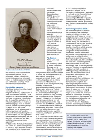vanaf 1841                In 1841 werd hij benoemd tot
                                                                          ‘s-Rijkskweekschool       Inspecteur-Generaal van de
                                                                          voor Militair             Geneeskundige Dienst der Landmacht;
                                                                          Geneeskundigen            in 1843 ook van de Zeemacht . Deze
                                                                          (RKMG) genoemd .6         functie vervulde hij tot aan zijn
                                                                          Het opleiden van          pensionering in 1850 . Hij vergezelde
                                                                          OvG’s kon beter in één    op speciaal verzoek Koning Willem II
                                                                          instelling plaatsvinden   op een reis naar Weimar . Kort daarna
                                                                          met het oog op            werd Beckers ziek en overleed in Aken
                                                                          uniformiteit,             in 1851 .
                                                                          doelmatigheid en
                                                                          kosten . Ook in Utrecht   Hervormingen van de RKMG
                                                                          kon het                   Het doel van Inspecteur-Generaal
                                                                          militairgeneeskundige     Beckers was om aan de RKMG
                                                                          onderwijs                 ‘practisch bruikbare officieren van
                                                                          gecombineerd worden       gezondheid der 3e klasse te vormen,
                                                                          met het universitaire     en bij hen den grondslag te leggen om
                                                                          onderwijs . Tijdens de    zich later in de garnizoenen, onder
                                                                          Belgische opstand in      verdere leiding aan het ziekbed, tot
                                                                          1830 werd de              Officieren voor alle hoogere rangen te
                                                                          opleiding gestopt,        kunnen voorbereiden’ .9 Om dit te
                                                                          maar bleef de             bereiken wilde hij de opleiding van de
                                                                          ziekenhuisfunctie         kwekelingen verbeteren en de
                                                                          gehandhaafd, waarna       voorgezette studie van de OvG’s
                                                                          het onderwijs in 1834     bevorderen . Beckers voerde een
                                                                          weer werd hervat .7       vergelijkend toelatingsexamen in, dat
                                                                                                    onder meer verschillende talen,
                                                                  P.L. Beckers                      geschiedenis, aardrijkskunde, reken-
                                                                  Petrus Lambertus                  en meetkunde bevatte . Hij besloot ook
                                                                  Beckers                           dat vanaf 1841 bevorderingen niet
                                                                  (zie afbeelding 2) was            meer plaatsvonden op basis van
                                                                  de eerste Inspecteur-             anciënniteit, maar na een vergelijkend
                                                                  Generaal van de                   examen .10 Beckers verbrak alle banden
Afb. 2: Petrus Lambertus Beckers (1789-1851).
                                                                  Militair Geneeskundige            met de universiteit, waardoor de
                                                                  Dienst die geheel was             RKMG geheel op zichzelf kwam te
Het onderwijs werd in beide steden              voortgekomen uit de dienst zelf . Omdat             staan . Het militaire karakter van de
gecombineerd met dat van de                     hij eerder ook directeur van de RKMG                school werd benadrukt door een
universiteit: militaire kwekelingen             was geweest, kende hij de                           strakker toezicht op de
konden colleges aan de universiteit             onderwijsvorm goed . Beckers heeft                  kledingsvoorschriften, het bijwonen van
volgen en medisch studenten konden              veel moeite gedaan om de militaire                  de lessen en het verrichten van
aan het klinische onderwijs in het              geneeskunde in Nederland te                         diensten in het hospitaal . De
militaire hospitaal deelnemen .                 hervormen en het militairgeneeskundig               kwekelingen kregen bovendien
                                                onderwijs op een hoger                              infanterie-exercitiën en schermlessen .
Hospitaal ter Instructie                        wetenschappelijk niveau te brengen .                De krijgstucht gold ook voor de tijden
In het leger bestond het ziekenhuis al          Beckers werd geboren te Venlo in                    buiten de lessen om: in de avond
veel langer dan in de                           1789 . Hij studeerde geneeskunde aan                moesten de kwekelingen om half
burgermaatschappij .2 De hospitalen te          de Universiteit van Würzburg en                     negen op hun kamer zijn . Ieder jaar
velde, waar militaire patiënten - vaak          voltooide zijn studie in Parijs, waar hij           werden de kwekelingen mondeling
ver van huis - behandeld werden, leken          ook promoveerde aan de Université	                  geëxamineerd door hun docenten en
veel meer op moderne ziekenhuizen               Impérial .8 Hij kwam na zijn studie als             het vierde jaar werd afgesloten met
dan de burgerlijke gasthuizen . In de           chirurgijnmajoor in dienst van het                  een vergelijkend schriftelijk
militaire hospitalen liepen inwonende           Nederlandse leger en werd in 1822                   examen .11,12 Behalve theoretische
doktoren dagelijks visite en hielden            benoemd aan de RKMG te Utrecht als                  examens moesten zij ook praktische
daarvan nauwkeurige verslagen bij .3            OvG der Eerste Klasse om inwendige                  proeven van bekwaamheid afleggen .
Zo waren er voor een goede                      geneeskunde te doceren . Omdat hij de
ontwikkeling van de geneeskunde in              gave zou hebben bezeten om een
het leger gunstige voorwaarden                  ziekte bijna op het eerste gezicht te
gecreëerd . Minstens zo belangrijk was          herkennen, was hij zeer geschikt voor
de aanwezigheid van een organisatie             deze functie .9
                                                                                                      De banden met de universiteit
die de gewenste maatregelen ook kon             In 1831 nam Beckers als directeur van
                                                                                                      werden verbroken en het militaire
uitvoeren: het leger was een goed               de school ontslag wegens diepgaande
geolied en strak georganiseerd                  meningsverschillen met zijn collega-                  karakter van de school werd
apparaat .4,5                                   docent Alexander . Na een studieverblijf              sterker benadrukt. Bevorderingen
In 1822 werden de Instructiehospitalen          in Duitsland nam hij onder Inspecteur-                vonden niet meer plaats op basis
van Leiden en Leuven samengevoegd               Generaal Bernard zitting in diverse                   van anciënniteit, maar na een
tot het Groot Rijks Hospitaal in Utrecht        commissies en werd hij belast met het                 vergelijkend examen.
(zie afbeelding 1); dit instituut werd          beheer van de Geneeskundige Dienst .



                                                NMGT 62 - 1 9 7 - 2 2 8     206   NOVEMBER 2009
 