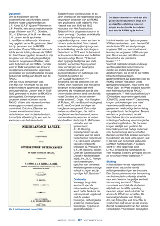 Docenten                                      Tijdschrift	voor	Geneeskunde . In de
Om de kwaliteiten van het                     jaren veertig van de negentiende eeuw              De Staatscommissie vond dat alle
docentenkorps uit te breiden, stelde          verzorgden docenten van de RKMG                    geneeskundestudenten altijd één
Beckers naast oudgedienden als                veel publicaties in dit tijdschrift . Van          en dezelfde opleiding moesten
J .F . Kerst, G .A .F . Quarin Willemier en   Hasselt was van 1849 tot 1853
                                                                                                 volgen en dus luidde het advies
L .F . Persille, een aantal veelbelovende     redacteur van Het	Repertorium:	
                                                                                                 dan ook de RKMG op te heffen.
jonge officieren aan: F .C . Donders,         Tijdschrift	voor	de	geneeskunde	in	al	
G .L .H . Ellerman, A .W .M . van Hasselt,    haren	omvang .13 Donders ontwikkelde
J .H . Jansen en de apotheker                 zich tot een fysioloog en
J . van Rijn van Alkemade . Kerst was         oogheelkundige van naam en faam in               In totaal werden aan fysica ongeveer
nog opgeleid onder Brugmans en bleef          binnen- en buitenland . Van Hasselt              530 lesuren besteed, aan chemie 600,
tot zijn pensioen aan de RKMG                 leverde een belangrijke bijdrage aan             aan botanie 300, en aan fysiologie
verbonden . Quarin Willemier behoorde         de ontwikkeling van de toxicologie in            ongeveer 260 uur; een totaal aantal
tot de eerste lichting die aan de RKMG        Nederland; in 1873 werd hij benoemd              lesuren van ongeveer 1 .690 uren per
in Utrecht was opgeleid en werd na zijn       tot Inspecteur-Generaal van de Militair          jaar . Deze lesuren betroffen zowel
terugkeer van de oorlog tegen België          Geneeskundige Dienst .14 Ellerman                theoretische als praktische
docent in de geneesmiddelleer, later          stierf op jonge leeftijd na een korte            lessen .11,18,19
werd hij hoofd van de RKMG . Persille         carrière; wel schreef hij nog onder              Voor het praktisch klinisch onderwijs
werd in 1842 aangesteld als leraar in         meer vertalingen van belangrijke                 werden patiënten met chronische
de algemene ziektekunde, algemene             Duitse handboeken van                            ziekten en andere belangrijke
geneesleer en gezondheidsleer en was          geneesmiddelleer en pathologie van               aandoeningen, die in het bij de RKMG
gedurende twintig jaar docent aan de          Friedrich Oesterlen en                           horende hospitaal lagen,
RKMG .                                        Carl August Wunderlich .15,16                    gedemonstreerd . De patiënten voor de
Van de nieuw benoemden was                    Tekenend voor de betekenis van de                RKMG werden niet alleen uit de
Van Rijn van Alkemade net als alle            RKMG voor Nederland was het aantal               garnizoenshospitalen, maar soms ook
andere militaire apothekers opgeleid in       docenten en reünisten dat werd                   vanuit Oost- en West-Indische koloniën
de burgerpraktijk . Jansen was in 1836        benoemd als hoogleraar aan de drie               naar het hospitaal bij de RKMG
OvG geworden na buiten de RKMG te             universiteiten die ons land toen kende;          overgebracht . 20 Het hospitaal had zo’n
zijn opgeleid . De overige nieuwe             naast Donders en Jansen werden                   500 bedden, waarvan er gemiddeld
docenten waren reünisten van de               onder andere D . Doyer, H .A . Kooyker,          300 (60%) bezet waren .21 Gaandeweg
RKMG . Vrijwel alle nieuwe docenten           M . Polano, J .P . van Braam Houckgeest          kregen de kwekelingen ook meer
waren gepromoveerd aan een                    en G . van Overbeek de Meyer als                 verantwoordelijkheden voor de
universiteit . Donders, Ellerman en           hoogleraar aangesteld . Ook onder                genees- en heelkundige behandeling
Jansen waren tevens latere                    andere oud-leerlingen, die niet tot              van patiënten in het hospitaal . Tevens
redactieleden van Het Nederlandsch	           hoogleraar werden benoemd, waren                 werden ze gestimuleerd om elk
Lancet (zie afbeelding 3), een van de         vooraanstaande personen te vinden .              beschikbaar lijk voor anatomische
voorlopers van het Nederlands                 Voorbeelden hierbij zijn A . Mathijssen,         ontleding of oefening van chirurgische
                                                              uitvinder van het                operaties te gebruiken . De docenten
                                                              gipsverband;                     kregen jaarlijks een geldsom ter
                                                              J .H .C . Basting,               beschikking om het nodige materiaal
                                                              medeoprichter van de             voor het onderwijs aan te schaffen .
                                                              voorloper van het latere         Beckers verzocht de leraren eveneens
                                                              Nederlandse Rode Kruis;          hun dictaten als boek uit te geven, wat
                                                              F .J . van Leent, uitvinder      in de loop van de tijd ook gebeurde
                                                              van een verbeterde               (achttien handleidingen) .9 Beckers
                                                              brancard; G . Wassink en         werd in 1850 opgevolgd door
                                                              B .F .J .H . Becking, beiden     L .Ph .J . Snabilié; hij handhaafde zo
                                                              Chef der Geneeskundige           veel mogelijk Beckers’ principes en kon
                                                              Dienst in Nederlandsch           zo de school verder uitbreiden .22
                                                              Indië; Jhr . J .L .C . Pompe
                                                              van Meerdervoort,                Sluiting
                                                              oprichter van de eerste          In het midden van de negentiende
                                                              westerse geneeskundige           eeuw stond de positie van de
                                                              school in Japan en zijn          militairgeneeskundigen ter discussie .
                                                              opvolger A .F . Bauduin .17      Een Staatscommissie voor hervorming
                                                                                               van het medisch onderwijs streefde
                                                                   Onderwijs                   naar een ‘wetenschappelijke eenheid
                                                                   Vanwege de grotere          van vorming en stand’ .23 Deze
                                                                   aandacht voor de            commissie vond dat alle studenten
                                                                   natuurwetenschappen         altijd één en dezelfde opleiding
                                                                   werd onder Beckers het      moesten volgen en dus luidde het
                                                                   vakkenpakket uitgebreid     advies de RKMG op te heffen . De
                                                                   met de vakken               toenmalige Minister van Oorlog
                                                                   histologie, pathologische   Jhr . van Sprengler wist dit echter te
                                                                   anatomie, microscopie,      voorkomen met steun van de leraren
                                                                   toxicologie, hygiëne en     die het bestaansrecht van hun school
Afb. 3: Het Nederlandsch Lancet (1846).                            gezondheidsleer .11         verdedigden .24 De leraren betoogden,



                                              NMGT 62 - 1 9 7 - 2 2 8   207   NOVEMBER 2009
 