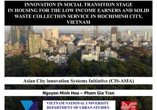 INNOVATION IN SOCIAL TRANSITION STAGE
IN HOUSING FOR THE LOW INCOME EARNERS AND SOLID
   WASTE COLLECTION SERVICE IN HOCHIMINH CITY,
                     VIETNAM




     Asian City innovation Systems Initiative (CIS-ASIA)

             Nguyen Minh Hoa – Pham Gia Tran

               VIETNAM NATIONAL UNIVERSITY
               DEPARTMENT OF URBAN STUDIES
 