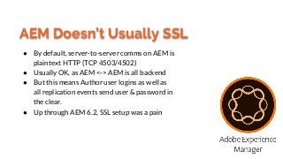 AEM Doesn’t Usually SSL
● By default, server-to-server comms on AEM is
plaintext HTTP (TCP 4503/4502)
● Usually OK, as AEM...