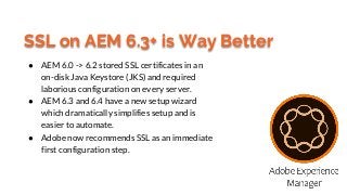 SSL on AEM 6.3+ is Way Better
● AEM 6.0 -> 6.2 stored SSL certificates in an
on-disk Java Keystore (JKS) and required
labo...