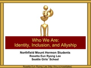 Who We Are:
Identity, Inclusion, and Allyship
  Northfield Mount Hermon Students
          Rosetta Eun Ryong Lee
           Seattle Girls’ School

    Rosetta Eun Ryong Lee (http://tiny.cc/rosettalee)
 