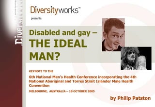 presents
Disabled and gay –
THE IDEAL
MAN?
KEYNOTE TO THE
6th National Men’s Health Conference incorporating the 4th
National Aboriginal and Torres Strait Islander Male Health
Convention
MELBOURNE, AUSTRALIA – 10 OCTOBER 2005
by Philip Patston
 