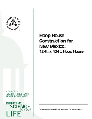 Hoop House
                  Construction for
                  New Mexico:
                  12-ft. x 40-ft. Hoop House




COLLEGE OF
AGRICULTURE AND
HOME ECONOMICS

BRINGING
  SCIENCE
      TO YOUR     Cooperative Extension Service • Circular 606

LIFE
 