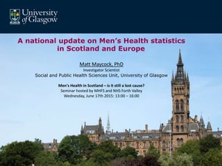 A national update on Men’s Health statistics
in Scotland and Europe
Matt Maycock, PhD
Investigator Scientist
Social and Public Health Sciences Unit, University of Glasgow
Men's Health in Scotland – is it still a lost cause?
Seminar hosted by MHFS and NHS Forth Valley
Wednesday, June 17th 2015: 13:00 – 16:00
 