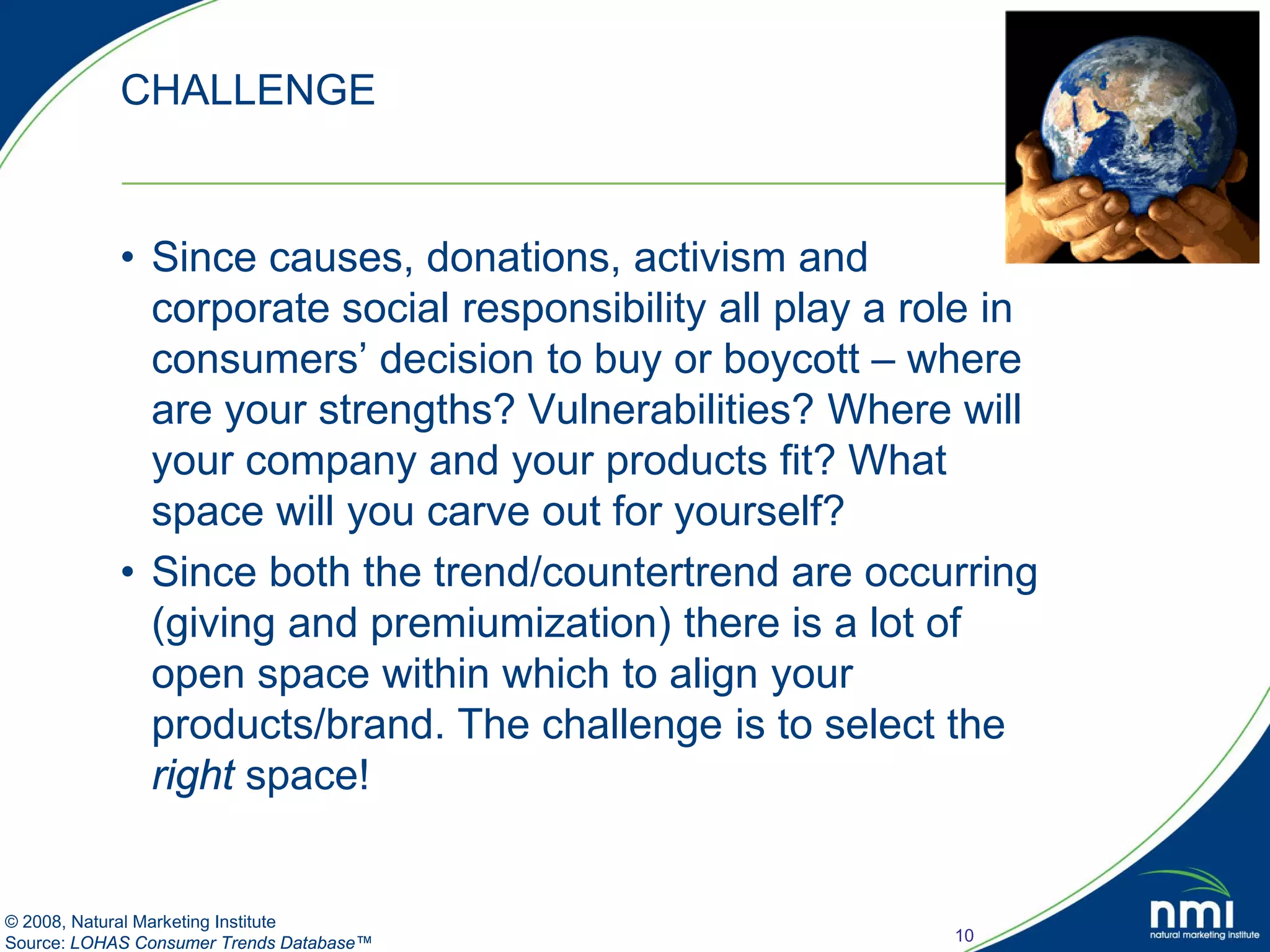 CHALLENGE


            • Since causes, donations, activism and
              corporate social responsibility all play a role in
              consumers’ decision to buy or boycott – where
              are your strengths? Vulnerabilities? Where will
              your company and your products fit? What
              space will you carve out for yourself?
            • Since both the trend/countertrend are occurring
              (giving and premiumization) there is a lot of
              open space within which to align your
              products/brand. The challenge is to select the
              right space!


© 2008, Natural Marketing Institute
Source: LOHAS Consumer Trends Database™                    10
 