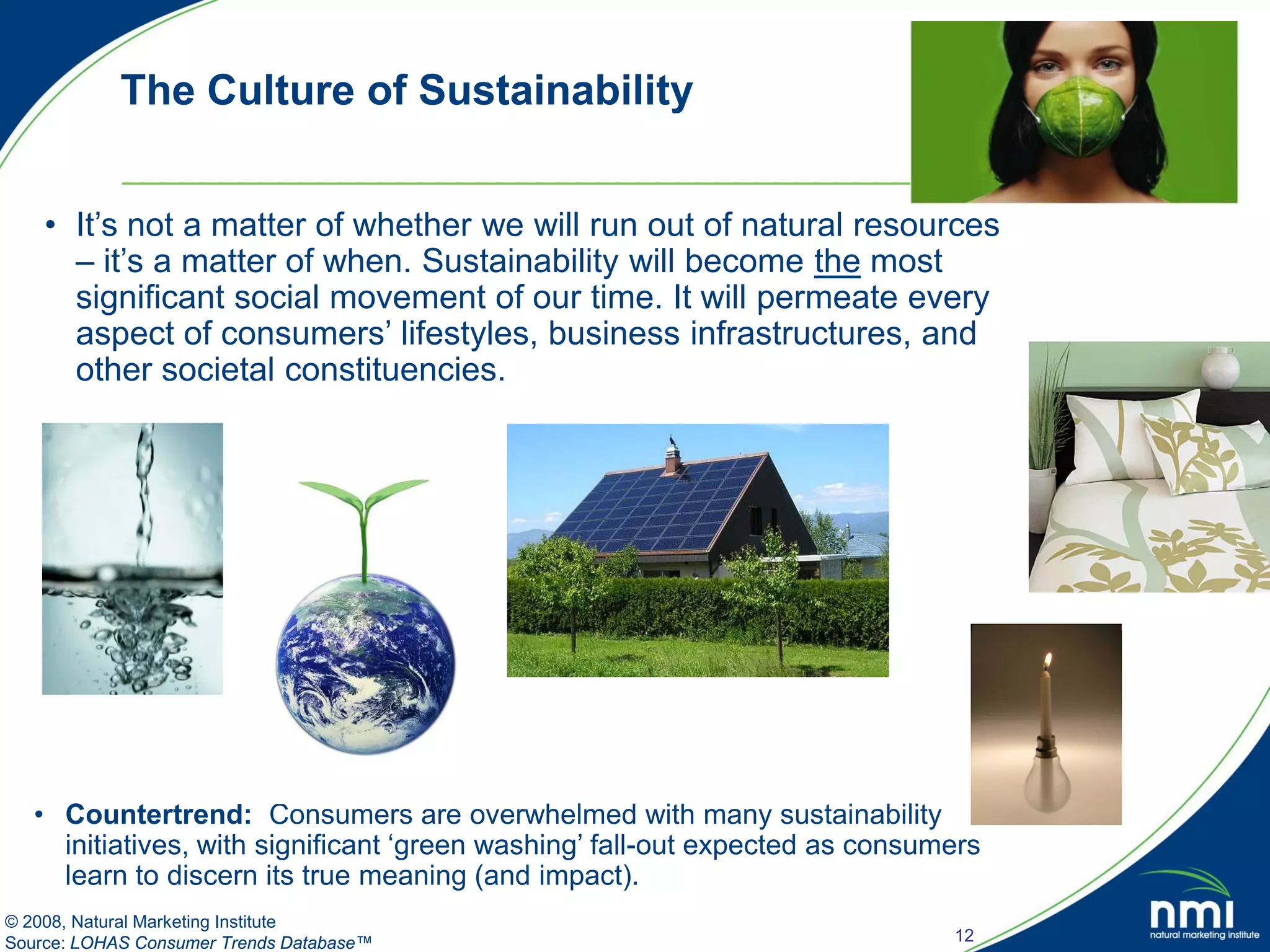 The Culture of Sustainability


    • It’s not a matter of whether we will run out of natural resources
      – it’s a matter of when. Sustainability will become the most
      significant social movement of our time. It will permeate every
      aspect of consumers’ lifestyles, business infrastructures, and
      other societal constituencies.




   • Countertrend: Consumers are overwhelmed with many sustainability
     initiatives, with significant ‘green washing’ fall-out expected as consumers
     learn to discern its true meaning (and impact).
© 2008, Natural Marketing Institute
Source: LOHAS Consumer Trends Database™                                       12
 