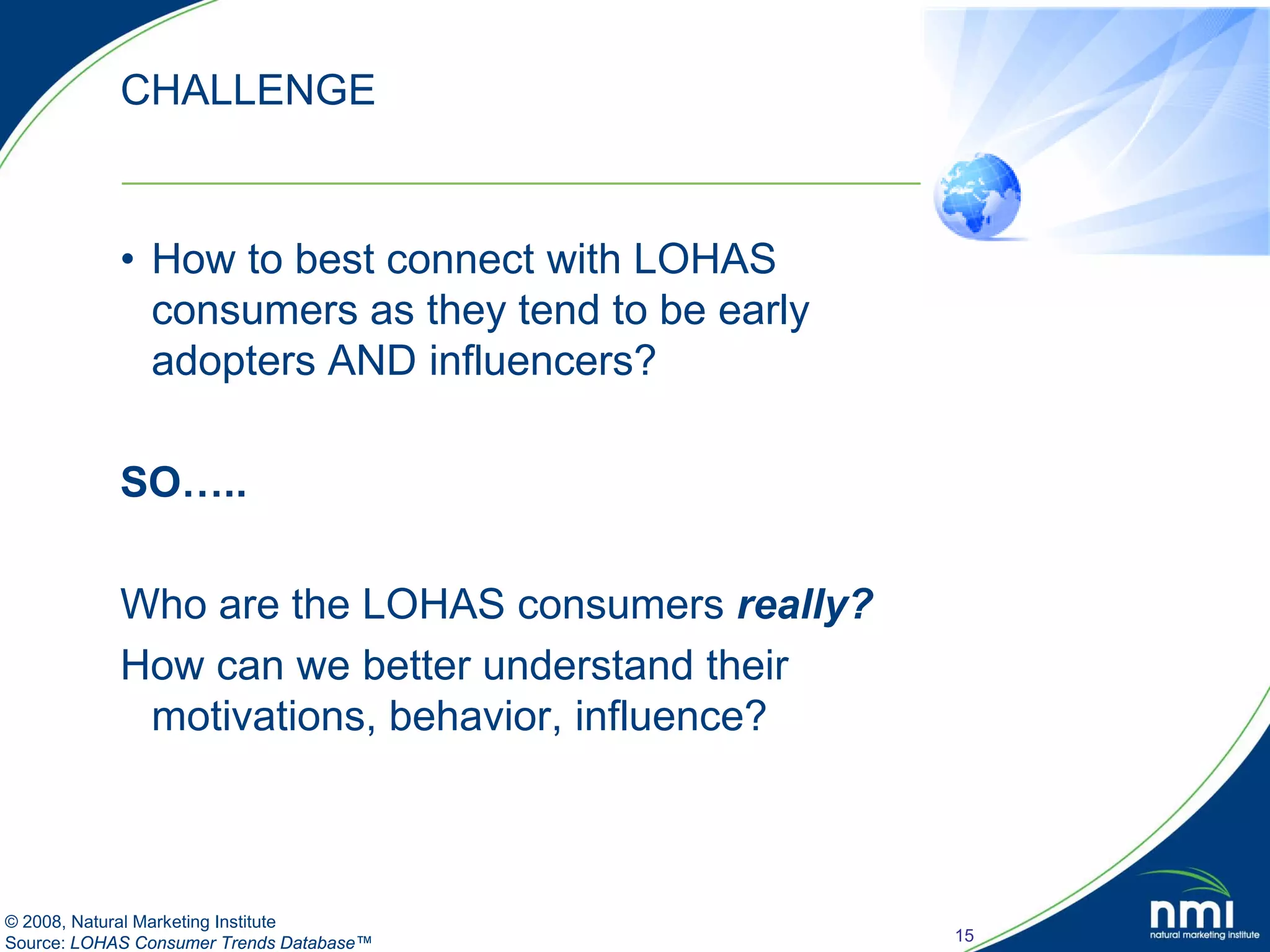 CHALLENGE


            • How to best connect with LOHAS
              consumers as they tend to be early
              adopters AND influencers?

            SO…..

            Who are the LOHAS consumers really?
            How can we better understand their
             motivations, behavior, influence?



© 2008, Natural Marketing Institute
Source: LOHAS Consumer Trends Database™            15
 