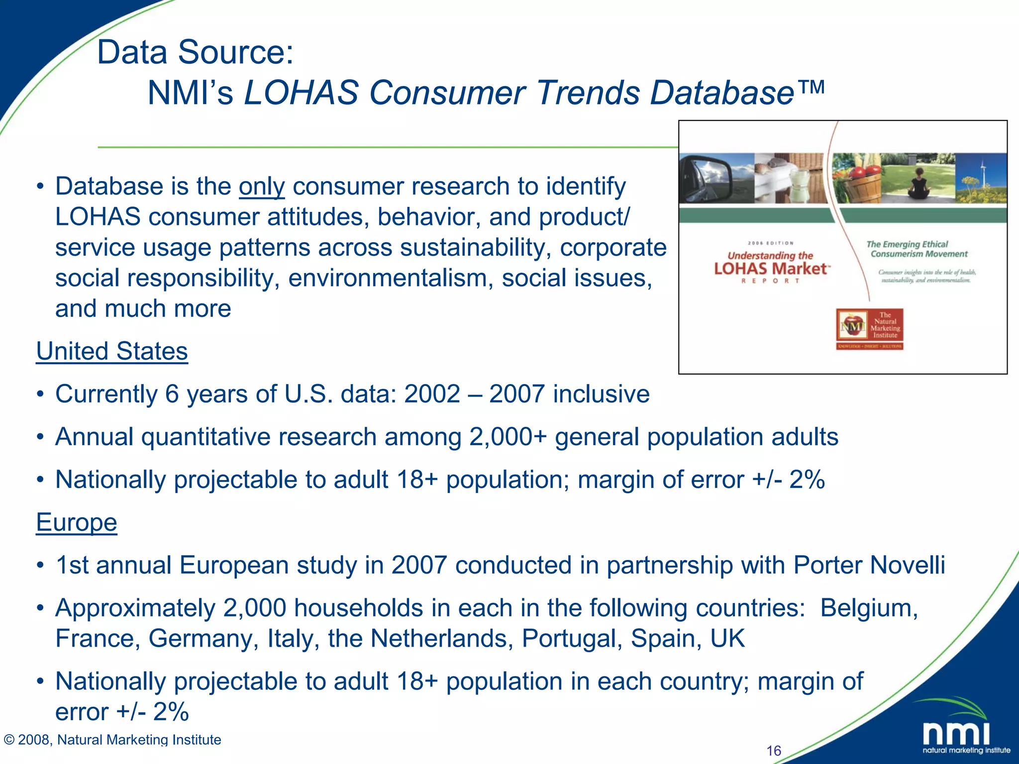 Data Source:
               NMI’s LOHAS Consumer Trends Database™

    • Database is the only consumer research to identify
      LOHAS consumer attitudes, behavior, and product/
      service usage patterns across sustainability, corporate
      social responsibility, environmentalism, social issues,
      and much more
    United States
    • Currently 6 years of U.S. data: 2002 – 2007 inclusive
    • Annual quantitative research among 2,000+ general population adults
    • Nationally projectable to adult 18+ population; margin of error +/- 2%
    Europe
    • 1st annual European study in 2007 conducted in partnership with Porter Novelli
    • Approximately 2,000 households in each in the following countries: Belgium,
      France, Germany, Italy, the Netherlands, Portugal, Spain, UK
    • Nationally projectable to adult 18+ population in each country; margin of
      error +/- 2%
© 2008, Natural Marketing Institute
Source: LOHAS Consumer Trends Database™                               16
 