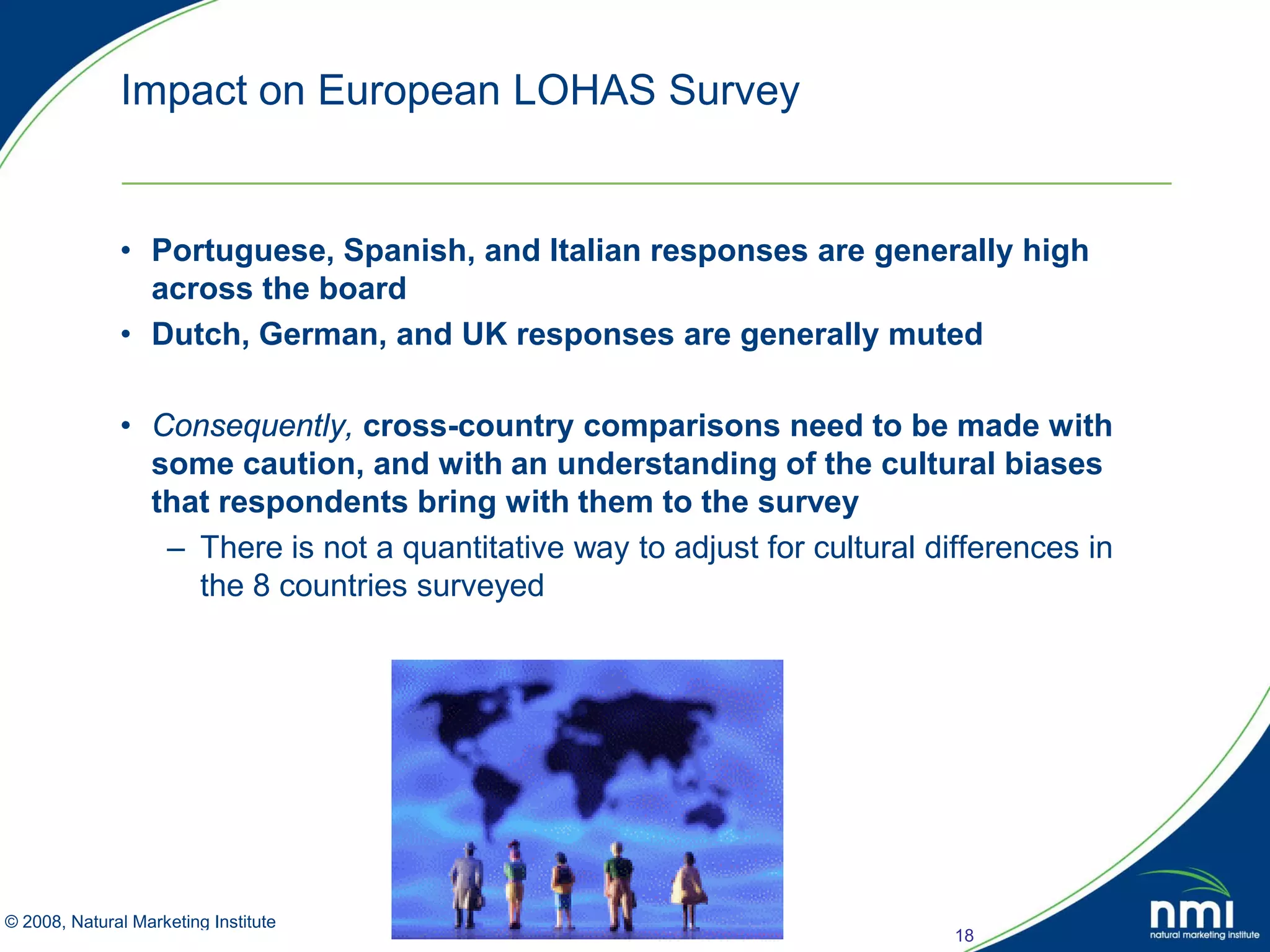 Impact on European LOHAS Survey


            • Portuguese, Spanish, and Italian responses are generally high
              across the board
            • Dutch, German, and UK responses are generally muted

            • Consequently, cross-country comparisons need to be made with
              some caution, and with an understanding of the cultural biases
              that respondents bring with them to the survey
               – There is not a quantitative way to adjust for cultural differences in
                 the 8 countries surveyed




© 2008, Natural Marketing Institute
Source: LOHAS Consumer Trends Database™                                   18
 