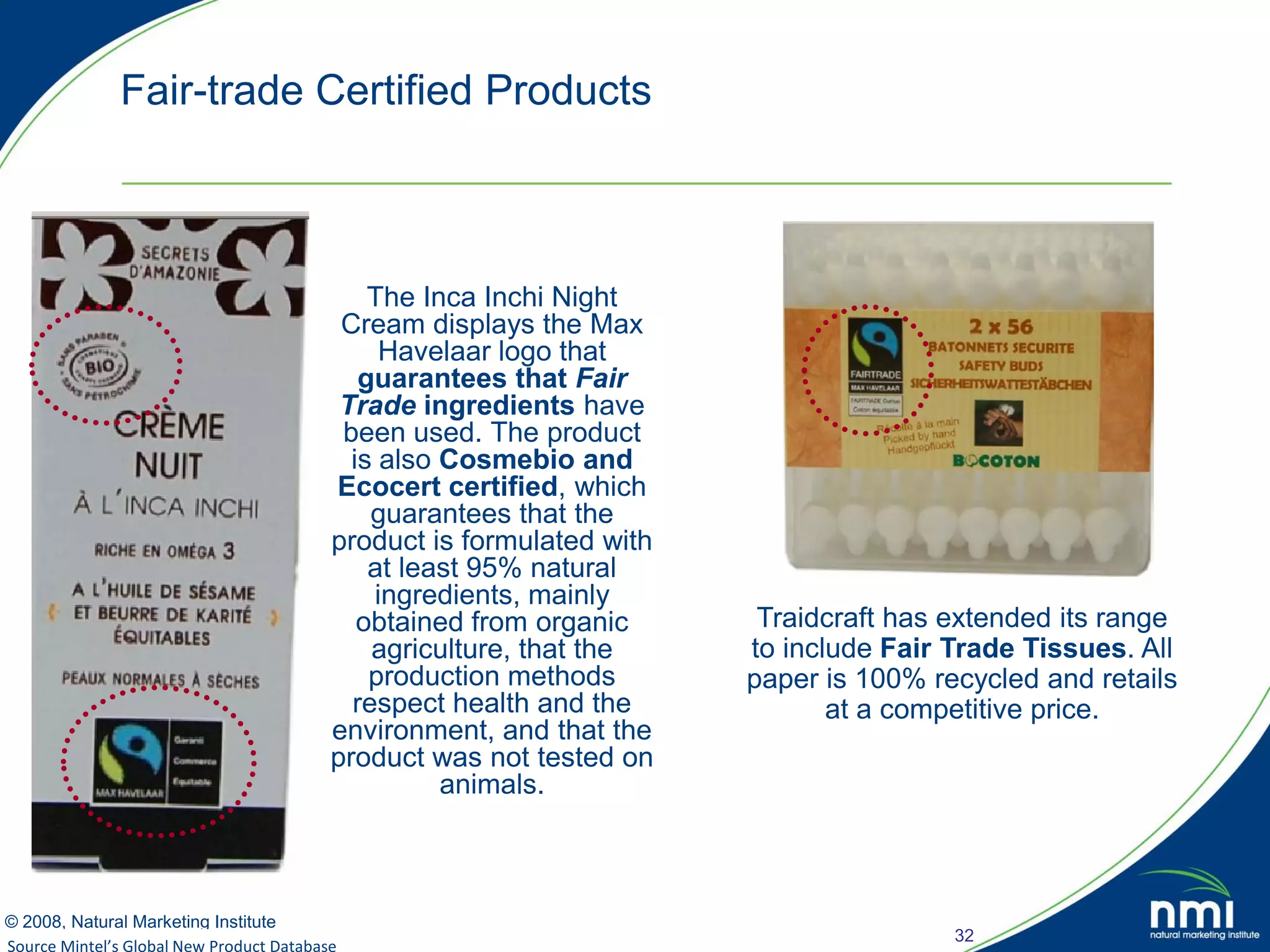 Fair-trade Certified Products



                                          The Inca Inchi Night
                                       Cream displays the Max
                                           Havelaar logo that
                                         guarantees that Fair
                                       Trade ingredients have
                                       been used. The product
                                        is also Cosmebio and
                                      Ecocert certified, which
                                          guarantees that the
                                      product is formulated with
                                          at least 95% natural
                                          ingredients, mainly
                                         obtained from organic      Traidcraft has extended its range
                                          agriculture, that the    to include Fair Trade Tissues. All
                                          production methods       paper is 100% recycled and retails
                                        respect health and the            at a competitive price.
                                      environment, and that the
                                      product was not tested on
                                                animals.



© 2008, Natural Marketing Institute
                                                                                   32
Source Mintel’s Global New Product Database
Source: LOHAS Consumer Trends Database™
 