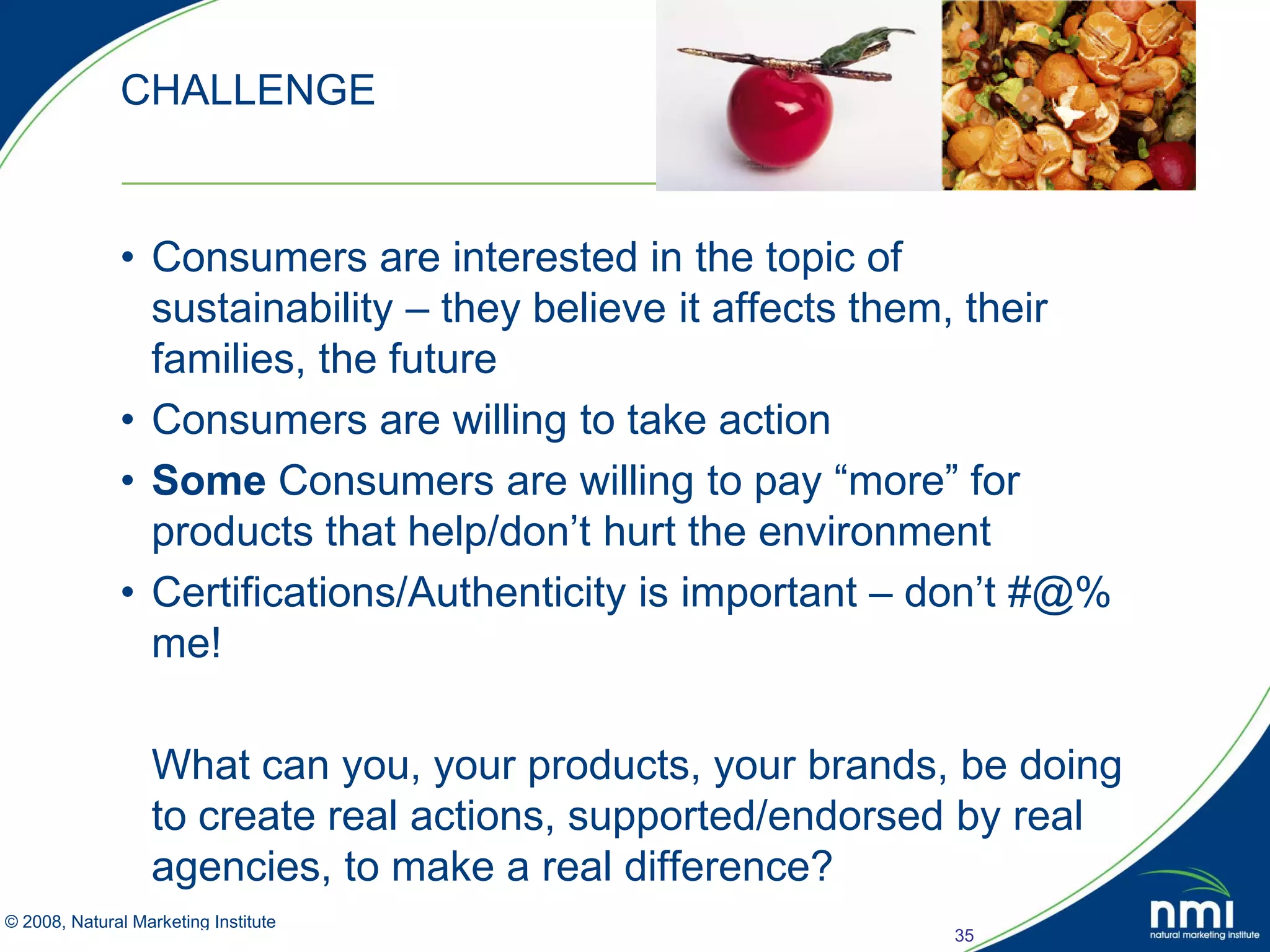 CHALLENGE


            • Consumers are interested in the topic of
              sustainability – they believe it affects them, their
              families, the future
            • Consumers are willing to take action
            • Some Consumers are willing to pay “more” for
              products that help/don’t hurt the environment
            • Certifications/Authenticity is important – don’t #@%
              me!

               What can you, your products, your brands, be doing
               to create real actions, supported/endorsed by real
               agencies, to make a real difference?
© 2008, Natural Marketing Institute
Source: LOHAS Consumer Trends Database™                  35
 