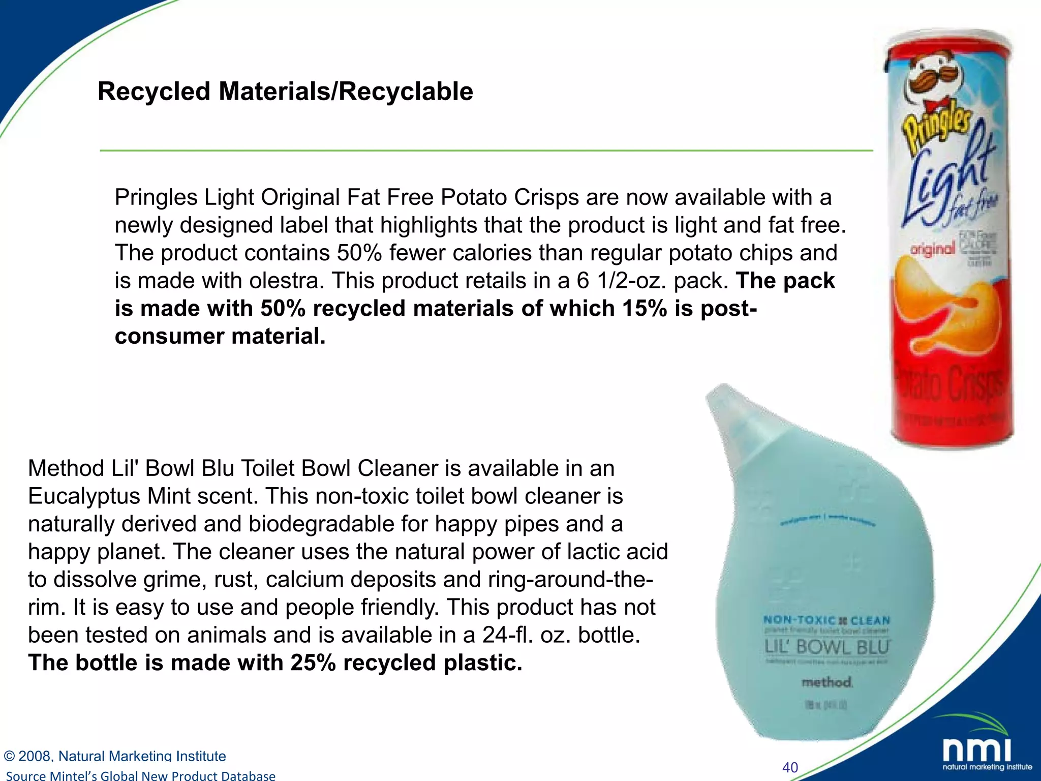 Recycled Materials/Recyclable



               Pringles Light Original Fat Free Potato Crisps are now available with a
               newly designed label that highlights that the product is light and fat free.
               The product contains 50% fewer calories than regular potato chips and
               is made with olestra. This product retails in a 6 1/2-oz. pack. The pack
               is made with 50% recycled materials of which 15% is post-
               consumer material.




   Method Lil' Bowl Blu Toilet Bowl Cleaner is available in an
   Eucalyptus Mint scent. This non-toxic toilet bowl cleaner is
   naturally derived and biodegradable for happy pipes and a
   happy planet. The cleaner uses the natural power of lactic acid
   to dissolve grime, rust, calcium deposits and ring-around-the-
   rim. It is easy to use and people friendly. This product has not
   been tested on animals and is available in a 24-fl. oz. bottle.
   The bottle is made with 25% recycled plastic.


© 2008, Natural Marketing Institute
                                                                                    40
Source Mintel’s Global New Product Database
Source: LOHAS Consumer Trends Database™
 